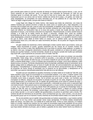gran arrecife plano sobre el cual han chocado de tiempo en tiempo tantos buenos barcos, y que, con el
viento soplando en esa dirección, sería un obstáculo casi imposible de franquear en caso de que
intentase ganar la entrada del puerto. Ya era casi la hora de la marea alta, pero las olas eran tan
impetuosas que en sus senos casi se hacían visibles las arenas de la playa, y la goleta, con todas las
velas desplegadas, se precipitaba con tanta velocidad que, en las palabras de un viejo lobo de mar,
"debía de llegar a alguna parte, aunque sólo fuese al infierno".
Luego llegó otra ráfaga de niebla marina, más espesa que todas las anteriores; una masa de
neblina húmeda que pareció envolver a todas las cosas como un sudario gris y dejó asequible a los
hombres sólo el órgano del oído, pues el ruido de la tempestad, el estallido de los truenos y el retumbo de
las poderosas oleadas que llegaban a través del húmedo ambiente eran más fuertes que nunca. Los
rayos del reflector se mantuvieron fijos en la boca del puerto a través del muelle del este, donde se
esperaba el choque, y los hombres contuvieron la respiración. Repentinamente, el viento cambió hacia el
noreste, y el resto de la niebla marina se diluyó; y entonces, mirabile dictu, entre los muelles,
levantándose de ola en ola a medida que avanzaba a gran velocidad, entró la rara goleta con todas sus
velas desplegadas y alcanzó el santuario del puerto. El reflector la siguió, y un escalofrío recorrió a todos
los que la vieron, pues atado al timón había un cuerpo, con la cabeza caída, que se balanceaba
horriblemente hacia uno y otro lado con cada movimiento del barco. No se podía ver ninguna otra forma
sobre cubierta.
Un gran estado de reverencia y temor sobrecogió a todos cuando vieron que el barco, como por
milagro, había encontrado el puerto, ¡guiado solamente por las manos de un hombre muerto! Sin
embargo, todo se llevó a cabo más rápidamente de lo que tardo en escribir estas palabras. La goleta no
se detuvo, sino que, navegando velozmente a través del puerto, embistió en un banco de arena y grava
lavado por muchas mareas y muchas tormentas, situado en la esquina sureste del muelle que sobresale
bajo East Cliff, y que localmente es conocido como el muelle Tate Hill.
Por supuesto que cuando la nave embistió contra el montón de arena se produjo una sacudida
considerable. Cada verga, lazo y montante sufrió la sacudida, y una parte del mástil principal se vino
abajo. Pero lo más extraño de todo fue que, en el mismo instante en que tocó la orilla, un perro inmenso
saltó a cubierta desde abajo, y como si hubiese sido proyectado por el golpe, corrió hacia adelante y saltó
desde la proa a la arena. Corriendo directamente hacia el empinado acantilado donde el cementerio de la
iglesia cuelga sobre la callejuela que va hacia el muelle del este, tan pronunciadamente que algunas de
las lápidas (" transatlánticas" o "piedras atravesadas", como las llaman vernacularmente aquí en Whitby)
se proyectan de hecho donde el acantilado que la sostenía se ha derrumbado, y desapareció en la
oscuridad, que parecía intensificada justamente más allá de la luz del reflector.
Sucedió que por casualidad en aquellos momentos no había nadie en el muelle de Tate Hill, pues
todos aquellos cuyas casas se encontraban en la proximidad estaban, o en cama, o habían subido a las
alturas para ver mejor. Por eso el capitán del guardacostas de turno en el lado este del puerto, que de
inmediato corrió hacia el pequeño muelle, fue el primero que pudo subir a bordo. Los hombres que
manejaban el reflector, después de escudriñar la entrada al puerto sin ver nada, dirigieron la luz hacia el
buque abandonado y la mantuvieron allí. El capitán del guardacostas corrió sobre la cubierta de popa, y
cuando llegó al lado de la rueda se inclinó para examinarla, y retrocedió de pronto como si estuviera bajo
una fuerte emoción. Esto pareció picar la curiosidad general y un buen número de personas comenzaron
a correr. Es un buen trecho el que hay desde West Cliff pasando por el puente de Drawbridge hasta el
muelle de Tate Hill, pero su corresponsal es un corredor bastante bueno, y llegué con buena ventaja
sobre el resto de la gente. Sin embargo, cuando llegué, encontré en el muelle a una muchedumbre que
ya se había reunido, y a la cual el capitán del guardacostas y la policía no permitían subir a bordo. Por
cortesía del jefe de marineros se me permitió, como corresponsal que soy, subir a bordo, y fui uno de los
del pequeño grupo que vio al marinero muerto mientras se encontraba todavía atado a la rueda del timón.
No era de extrañar que el capitán del guardacostas se hubiera sorprendido, o que hubiera sentido
temor, pues no es muy común que puedan verse cosas semejantes. El hombre estaba simplemente
atado de manos, una sobre otra, a la cabilla de la rueda del timón. Entre su mano derecha y la madera
había un crucifijo, estando los rosarios con los cuales se encontraba sujeto tanto alrededor de sus puños
como de la rueda, y todo fuertemente atado por las cuerdas que lo amarraban. El pobre sujeto puede ser
que haya estado sentado al principio, pero el aleteo y golpeteo de las velas habían hecho sus efectos en
 