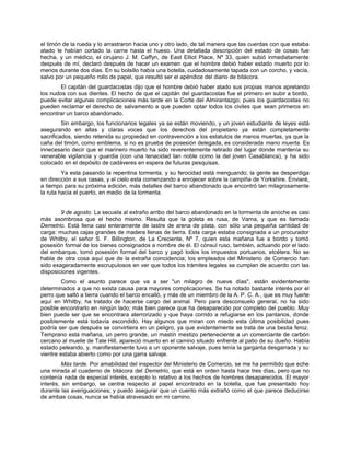 el timón de la rueda y lo arrastraron hacia uno y otro lado, de tal manera que las cuerdas con que estaba
atado le habían cortado la carne hasta el hueso. Una detallada descripción del estado de cosas fue
hecha, y un médico, el cirujano J. M. Caffyn, de East Elliot Place, Nº 33, quien subió inmediatamente
después de mí, declaró después de hacer un examen que el hombre debió haber estado muerto por lo
menos durante dos días. En su bolsillo había una botella, cuidadosamente tapada con un corcho, y vacía,
salvo por un pequeño rollo de papel, que resultó ser el apéndice del diario de bitácora.
El capitán del guardacostas dijo que el hombre debió haber atado sus propias manos apretando
los nudos con sus dientes. El hecho de que el capitán del guardacostas fue el primero en subir a bordo,
puede evitar algunas complicaciones más tarde en la Corte del Almirantazgo; pues los guardacostas no
pueden reclamar el derecho de salvamento a que pueden optar todos los civiles que sean primeros en
encontrar un barco abandonado.
Sin embargo, los funcionarios legales ya se están moviendo, y un joven estudiante de leyes está
asegurando en altas y claras voces que los derechos del propietario ya están completamente
sacrificados, siendo retenida su propiedad en contravención a los estatutos de manos muertas, ya que la
caña del timón, como emblema, si no es prueba de posesión delegada, es considerada mano muerta. Es
innecesario decir que el marinero muerto ha sido reverentemente retirado del lugar donde mantenía su
venerable vigilancia y guardia (con una tenacidad tan noble como la del joven Casablanca), y ha sido
colocado en el depósito de cadáveres en espera de futuras pesquisas.
Ya esta pasando la repentina tormenta, y su ferocidad está menguando; la gente se desperdiga
en dirección a sus casas, y el cielo esta comenzando a enrojecer sobre la campiña de Yorkshire. Enviaré,
a tiempo para su próxima edición, más detalles del barco abandonado que encontró tan milagrosamente
la ruta hacia el puerto, en medio de la tormenta.
9 de agosto. La secuela al extraño arribo del barco abandonado en la tormenta de anoche es casi
más asombrosa que el hecho mismo. Resulta que la goleta es rusa, de Varna, y que es llamada
Demetrio. Está llena casi enteramente de lastre de arena de plata, con sólo una pequeña cantidad de
carga: muchas cajas grandes de madera llenas de tierra. Esta carga estaba consignada a un procurador
de Whitby, el señor S. F. Billington, de La Creciente, Nº 7, quien esta mañana fue a bordo y tomó
posesión formal de los bienes consignados a nombre de él. El cónsul ruso, también, actuando por el lado
del embarque, tomó posesión formal del barco y pagó todos los impuestos portuarios, etcétera. No se
habla de otra cosa aquí que de la extraña coincidencia; los empleados del Ministerio de Comercio han
sido exageradamente escrupulosos en ver que todos los trámites legales se cumplan de acuerdo con las
disposiciones vigentes.
Como el asunto parece que va a ser "un milagro de nueve días", están evidentemente
determinados a que no exista causa para mayores complicaciones. Se ha notado bastante interés por el
perro que saltó a tierra cuando el barco encalló, y más de un miembro de la A. P. C. A., que es muy fuerte
aquí en Whitby, ha tratado de hacerse cargo del animal. Pero para desconsuelo general, no ha sido
posible encontrarlo en ningún lado; más bien parece que ha desaparecido por completo del pueblo. Muy
bien puede ser que se encontrara aterrorizado y que haya corrido a refugiarse en los pantanos, donde
posiblemente está todavía escondido. Hay algunos que miran con miedo esta última posibilidad pues
podría ser que después se convirtiera en un peligro, ya que evidentemente se trata de una bestia feroz.
Temprano esta mañana, un perro grande, un mastín mestizo perteneciente a un comerciante de carbón
cercano al muelle de Tate Hill, apareció muerto en el camino situado enfrente al patio de su dueño. Había
estado peleando, y, manifiestamente tuvo a un oponente salvaje, pues tenía la garganta desgarrada y su
vientre estaba abierto como por una garra salvaje.
Más tarde. Por amabilidad del inspector del Ministerio de Comercio, se me ha permitido que eche
una mirada al cuaderno de bitácora del Demetrio, que está en orden hasta hace tres días, pero que no
contenía nada de especial interés, excepto lo relativo a los hechos de hombres desaparecidos. El mayor
interés, sin embargo, se centra respecto al papel encontrado en la botella, que fue presentado hoy
durante las averiguaciones; y puedo asegurar que un cuento más extraño como el que parece deducirse
de ambas cosas, nunca se había atravesado en mi camino.
 