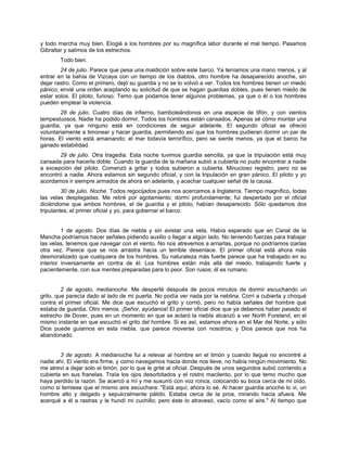 y todo marcha muy bien. Elogié a los hombres por su magnífica labor durante el mal tiempo. Pasamos
Gibraltar y salimos de los estrechos.
Todo bien.
24 de julio. Parece que pesa una maldición sobre este barco. Ya teníamos una mano menos, y al
entrar en la bahía de Vizcaya con un tiempo de los diablos, otro hombre ha desaparecido anoche, sin
dejar rastro. Como el primero, dejó su guardia y no se lo volvió a ver. Todos los hombres tienen un miedo
pánico; envié una orden aceptando su solicitud de que se hagan guardias dobles, pues tienen miedo de
estar solos. El piloto, furioso. Temo que podamos tener algunos problemas, ya que o él o los hombres
pueden emplear la violencia.
28 de julio. Cuatro días de infierno, bamboleándonos en una especie de tifón, y con vientos
tempestuosos. Nadie ha podido dormir. Todos los hombres están cansados. Apenas sé cómo montar una
guardia, ya que ninguno está en condiciones de seguir adelante. El segundo oficial se ofreció
voluntariamente a timonear y hacer guardia, permitiendo así que los hombres pudieran dormir un par de
horas. El viento está amainando; el mar todavía terrorífico, pero se siente menos, ya que el barco ha
ganado estabilidad.
29 de julio. Otra tragedia. Esta noche tuvimos guardia sencilla, ya que la tripulación está muy
cansada para hacerla doble. Cuando la guardia de la mañana subió a cubierta no pudo encontrar a nadie
a excepción del piloto. Comenzó a gritar y todos subieron a cubierta. Minucioso registro, pero no se
encontró a nadie. Ahora estamos sin segundo oficial, y con la tripulación en gran pánico. El piloto y yo
acordamos ir siempre armados de ahora en adelante, y acechar cualquier señal de la causa.
30 de julio. Noche. Todos regocijados pues nos acercamos a Inglaterra. Tiempo magnífico, todas
las velas desplegadas. Me retiré por agotamiento; dormí profundamente; fui despertado por el oficial
diciéndome que ambos hombres, el de guardia y el piloto, habían desaparecido. Sólo quedamos dos
tripulantes, el primer oficial y yo, para gobernar el barco.
1 de agosto. Dos días de niebla y sin avistar una vela. Había esperado que en Canal de la
Mancha podríamos hacer señales pidiendo auxilio o llegar a algún lado. No teniendo fuerzas para trabajar
las velas, tenemos que navegar con el viento. No nos atrevemos a arriarlas, porque no podríamos izarlas
otra vez. Parece que se nos arrastra hacia un terrible desenlace. El primer oficial está ahora más
desmoralizado que cualquiera de los hombres. Su naturaleza más fuerte parece que ha trabajado en su
interior inversamente en contra de él. Los hombres están más allá del miedo, trabajando fuerte y
pacientemente, con sus mentes preparadas para lo peor. Son rusos; él es rumano.
2 de agosto, medianoche. Me desperté después de pocos minutos de dormir escuchando un
grito, que parecía dado al lado de mi puerta. No podía ver nada por la neblina. Corrí a cubierta y choqué
contra el primer oficial. Me dice que escuchó el grito y corrió, pero no había señales del hombre que
estaba de guardia. Otro menos. ¡Señor, ayúdanos! El primer oficial dice que ya debemos haber pasado el
estrecho de Dover, pues en un momento en que se aclaró la niebla alcanzó a ver North Foreland, en el
mismo instante en que escuchó el grito del hombre. Si es así, estamos ahora en el Mar del Norte, y sólo
Dios puede guiarnos en esta niebla, que parece moverse con nosotros; y Dios parece que nos ha
abandonado.
3 de agosto. A medianoche fui a relevar al hombre en el timón y cuando llegué no encontré a
nadie ahí. El viento era firme, y como navegamos hacia donde nos lleve, no había ningún movimiento. No
me atreví a dejar solo el timón, por lo que le grité al oficial. Después de unos segundos subió corriendo a
cubierta en sus franelas. Traía los ojos desorbitados y el rostro macilento, por lo que temo mucho que
haya perdido la razón. Se acercó a mí y me susurró con voz ronca, colocando su boca cerca de mi oído,
como si temiese que el mismo aire escuchara: "Está aquí; ahora lo sé. Al hacer guardia anoche lo vi, un
hombre alto y delgado y sepulcralmente pálido. Estaba cerca de la proa, mirando hacia afuera. Me
acerqué a él a rastras y le hundí mi cuchillo; pero éste lo atravesó, vacío como el aire." Al tiempo que
 
