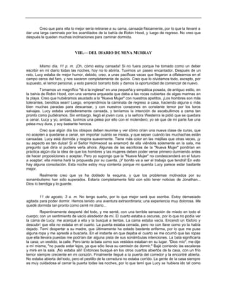 Creo que para ella lo mejor sería retirarse a su cama, cansada físicamente, por lo que la llevaré a
dar una larga caminata por los acantilados de la bahía de Robin Hood, y luego de regreso. No creo que
después le queden muchas inclinaciones para caminar dormida.
VIII.— DEL DIARIO DE MINA MURRAY
Mismo día, 11 p. m. ¡Oh, cómo estoy cansada! Si no fuera porque he tomado como un deber
escribir en mi diario todas las noches, hoy no lo abriría. Tuvimos un paseo encantador. Después de un
rato, Lucy estaba de mejor humor, debido, creo, a unas pacíficas vacas que llegaron a olfatearnos en el
campo cerca del faro, y nos sacaron completamente de quicio. Creo que lo olvidamos todo, excepto, por
supuesto, el temor personal, y esto pareció borrarlo todo y damos la oportunidad de comenzar de nuevo.
Tomamos un magnífico "té a la inglesa" en una pequeña y simpática posada, de antiguo estilo, en
la bahía de Robin Hood, con una ventana arqueada que daba a las rocas cubiertas de algas marinas en
la playa. Creo que hubiéramos asustado a la "Nueva Mujer" con nuestros apetitos. ¡Los hombres son más
tolerantes, benditos sean! Luego, emprendimos la caminata de regreso a casa, haciendo alguna o más
bien muchas paradas para descansar, y con nuestros corazones en constante temor por los toros
salvajes. Lucy estaba verdaderamente cansada, y teníamos la intención de escabullirnos a cama tan
pronto como pudiéramos. Sin embargo, llegó el joven cura, y la señora Westenra le pidió que se quedara
a cenar. Lucy y yo, ambas, tuvimos una pelea por ello con el molendero; yo sé que de mi parte fue una
pelea muy dura, y soy bastante heroica.
Creo que algún día los obispos deben reunirse y ver cómo crían una nueva clase de curas, que
no acepten a quedarse a cenar, sin importar cuánto se insista, y que sepan cuándo las muchachas están
cansadas. Lucy está dormida y respira suavemente. Tiene más color en las mejillas que otras veces, ¡y
su aspecto es tan dulce! Si el Señor Holmwood se enamoró de ella viéndola solamente en la sala, me
pregunto qué diría si pudiera verla ahora. Algunas de las escritoras de la "Nueva Mujer" pondrían en
práctica algún día la idea de que los hombres y las mujeres deben poder verse primero durmiendo antes
de hacer proposiciones o aceptar. Pero yo supongo que la "Nueva Mujer" no condescenderá en el futuro
a aceptar; ella misma hará la propuesta por su cuenta. ¡Y bonito va a ser el trabajo que tendrá! En esto
hay alguna consolación. Esta noche estoy muy contenta porque mi querida Lucy parece estar bastante
mejor.
Realmente creo que ya ha doblado la esquina, y que los problemas motivados por su
sonambulismo han sido superados. Estaría completamente feliz con sólo tener noticias de Jonathan...
Dios lo bendiga y lo guarde.
11 de agosto, 3 a. m. No tengo sueño, por lo que mejor será que escriba. Estoy demasiado
agitada para poder dormir. Hemos tenido una aventura extraordinaria; una experiencia muy dolorosa. Me
quedé dormida tan pronto como cerré mi diario...
Repentinamente desperté del todo, y me senté, con una terrible sensación de miedo en todo el
cuerpo; con un sentimiento de vacío alrededor de mí. El cuarto estaba a oscuras, por lo que no podía ver
la cama de Lucy; me acerqué a ella y la busqué a tientas. La cama estaba vacía. Encendí un fósforo y
descubrí que ella no estaba en el cuarto. La puerta estaba cerrada, pero no con llave como yo la había
dejado. Temí despertar a su madre, que últimamente ha estado bastante enferma, por lo que me puse
alguna ropa y me apresté a buscarla. En el instante en que dejaba el cuarto se me ocurrió que las ropas
que ella llevara puestas me podrían dar alguna pista de sus sonámbulas intenciones. La bata significaría
la casa; un vestido, la calle. Pero tanto la bata como sus vestidos estaban en su lugar. "Dios mío", me dije
a mí misma, "no puede estar lejos, ya que sólo lleva su camisón de dormir." Bajé corriendo las escaleras
y miré en la sala. ¡No estaba allí! Entonces busqué en los otros cuartos abiertos de la casa, con un frío
temor siempre creciente en mi corazón. Finalmente llegué a la puerta del corredor y la encontré abierta.
No estaba abierta del todo, pero el pestillo de la cerradura no estaba corrido. La gente de la casa siempre
es muy cuidadosa al cerrar la puerta todas las noches, por lo que temí que Lucy se hubiera ido tal como
 