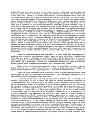 andaba. No había tiempo para pensar en lo que pudiera ocurrir; un miedo vago, invencible, oscureció
todos los detalles. Tomé un chal grande y pesado, y corrí hacia afuera. El reloj estaba dando la una
cuando estaba en la Creciente, y no había ni un alma a la vista. Corrí a lo largo de la Terraza Norte, pero
no pude ver señales de la blanca figura que esperaba encontrar. Al borde de West Cliff, sobre el muelle,
miré a través del puerto hacia East Cliff, con la esperanza o el temor, no sé cuál, de ver a Lucy en nuestro
asiento favorito. Había una luna llena, brillante, con rápidas nubes negras y pesadas, que daban a toda la
escena una diorama de luz y sombra a medida que cruzaban navegando; por unos instantes no pude ver
nada, pues la sombra de una nube oscurecía la iglesia de Santa María y todo su alrededor. Luego, al
pasar la nube, pude ver las ruinas de la abadía que se hacían visibles; y cuando una estrecha franja de
luz tan aguda como filo de espada pasó a lo largo, pude ver a la iglesia y el cementerio de la iglesia
aparecer dentro del campo de luz. Cualquiera que haya sido mi expectación, no fue defraudada, pues allí,
en nuestro asiento, la plateada luz de la luna iluminó una figura a medias reclinada, blanca como la nieve.
La llegada de la nube fue demasiado rápida para mí, y no me permitió ver mucho, pues las sombras
cayeron sobre la luz casi de inmediato; pero me pareció como si algo oscuro estuviera detrás del asiento
donde brillaba la figura blanca, y se inclinaba sobre ella. Si era hombre o bestia, es algo que no puedo
decir. No esperé a poder echar otra mirada, sino que descendí corriendo las gradas hasta el muelle y me
apresuré a través del mercado de pescado hasta el puente, que era el único camino por el cual se podía
llegar a East Cliff. El pueblo parecía muerto, pues no había un alma por todo el lugar. Me regocijó de que
fuera así, ya que no deseaba ningún testigo de la pobre condición en que se encontraba Lucy. El tiempo
y la distancia parecían infinitos, y mis rodillas temblaban y mi respiración se hizo fatigosa mientras subía
afanosamente las interminables gradas de la abadía. Debo haber corrido rápido, y sin embargo, a mí me
parecía que mis pies estaban cargados de plomo, y como si cada coyuntura de mi cuerpo estuviera
enmohecida.
Cuando casi había llegado arriba pude ver el asiento y la blanca figura, pues ahora ya estaba lo
suficientemente cerca como para distinguirla incluso a través del manto de sombras. Indudablemente
había algo, largo y negro, inclinándose sobre la blanca figura medio reclinada. Llena de miedo, grité:
"¡Lucy! ¡Lucy!", y algo levantó una cabeza, y desde donde estaba pude ver un rostro blanco de ojos rojos
y relucientes. Lucy no me respondió y yo corrí hacia la entrada del cementerio de la iglesia. Al tiempo que
entraba, la iglesia quedó situada entre yo y el asiento, y por un minuto la perdí de vista.
Cuando la divisé nuevamente, la nube ya había pasado, y la luz de la luna iluminaba el lugar tan
brillantemente que pude ver a Lucy medio reclinada con su cabeza descansando sobre el respaldo del
asiento. Estaba completamente sola, y por ningún lado se veían señales de seres vivientes.
Cuando me incliné sobre ella pude ver que todavía dormía. Sus labios estaban abiertos, y ella
estaba respirando, pero no con la suavidad acostumbrada sino a grandes y pesadas boqueadas, como si
tratara de llenar plenamente sus pulmones a cada respiro.
Al acercarme, subió la mano y tiró del cuello de su camisón de dormir, como si sintiera frío. Sin
embargo, siguió dormida. Yo puse el caliente chal sobre sus hombros, amarrándole fuertemente las
puntas alrededor del cuello, pues temía mucho que fuese a tomar un mortal resfrío del aire de la noche,
así casi desnuda como estaba. Temí despertarla de golpe, por lo que, para poder tener mis manos libres
para ayudarla, le sujeté el chal cerca de la garganta con un imperdible de gran tamaño; pero en mi
ansiedad debo haber obrado torpemente y la pinché con él, porque al poco rato, cuando su respiración se
hizo más regular, se llevó otra vez la mano a la garganta y gimió. Una vez que la hube envuelto
cuidadosamente, puse mis zapatos en sus pies y comencé a despertarla con mucha suavidad. En un
principio no respondía: pero gradualmente se volvió más y más inquieta en su sueño, gimiendo y
suspirando ocasionalmente. Por fin, ya que el tiempo pasaba rápidamente y, por muchas otras razones,
yo deseaba llevarla a casa de inmediato, la zarandeé con más fuerza, hasta que finalmente abrió los ojos
y despertó. No pareció sorprendida de verme, ya que, por supuesto, no se dio cuenta de inmediato de en
dónde nos encontrábamos. Lucy se despierta siempre con bella expresión, e incluso en aquellos
momentos, en que su cuerpo debía estar traspasado por el frío y su mente espantada al saber que había
caminado semidesnuda por el cementerio en la noche, no pareció perder su gracia. Tembló un poco y me
abrazó fuertemente; cuando le dije que viniera de inmediato conmigo de regreso a casa, se levantó sin
decir palabra y me obedeció como una niña. Al comenzar a caminar, la grava me lastimó los pies, y Lucy
notó mi salto. Se detuvo y quería insistir en que me pusiera mis zapatos, pero yo me negué. Sin embargo,
cuando salimos al sendero afuera del cementerio, donde había un charco de agua, remanente de la
 