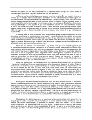 tormenta, me unté los pies con lodo usando cada vez un pie sobre el otro, para que al ir a casa, nadie, en
caso de que encontráramos a alguien, pudiera notar mis pies descalzos.
La fortuna nos favoreció y llegamos a casa sin encontrar un alma. En una ocasión vimos a un
hombre, que no parecía estar del todo sobrio, cruzándose por una calle enfrente de nosotros; pero nos
escondimos detrás de una puerta hasta que desapareció por un campo abierto como los que abundan
por aquí, pequeños atrios inclinados, o winds, como los llaman en Escocia. Durante todo este tiempo mi
corazón palpitó tan fuertemente que por momentos pensé que me desmayaría. Estaba llena de ansiedad
por Lucy, no tanto por su salud, a pesar de que podía afectarle el aire frío, sino por su reputación en caso
de que la historia de lo sucedido se hiciera pública. Cuando entramos, y una vez que hubimos lavado
nuestros pies y rezado juntas una oración de gracias, la metí en cama. Antes de quedarse dormida me
pidió, me imploró, que no dijese una palabra a nadie, ni siquiera a su madre, de lo que había pasado
aquella noche.
Al principio dudé de hacer la promesa; pero al pensar en el estado de salud de su madre, y cómo
la excitaría la noticia de un acontecimiento como aquél, y pensando además cómo podía ser retorcida
aquella historia (no, sería infaliblemente falsificada) en caso de que fuese conocida, pensé que era más
cuerdo prometer lo que se me pedía. Espero que haya obrado bien. He cerrado la puerta y he atado la
llave a mi muñeca, por lo que tal vez no vuelva a ser perturbada. Lucy está durmiendo profundamente; el
reflejo de la aurora aparece alto y lejos sobre el mar...
Mismo día, por la tarde. Todo marcha bien. Lucy durmió hasta que yo la desperté y pareció que
no había cambiado siquiera de lado. La aventura de la noche no parece haberle causado ningún daño;
por el contrario, la ha beneficiado, pues está mucho mejor esta mañana que en las últimas semanas. Me
sentí triste al notar que mi torpeza con el imperdible la había herido. De hecho, pudo haber sido algo
serio, pues la piel de su garganta estaba agujereada. Debo haber agarrado un pedazo de piel con el
imperdible, atravesándolo, pues hay dos pequeños puntos rojos como agujeritos de alfiler, y sobre el
cuello de su camisón de noche había una gota de sangre. Cuando me disculpé y le mostré mi
preocupación por ello, Lucy rió y me consoló, diciendo que ni siquiera lo había sentido. Afortunadamente,
no le quedará cicatriz, ya que son orificios diminutos.
Mismo día, por la noche. Hemos pasado el día muy contentas. El aire estaba claro, el sol brillante
y había una fresca brisa. Llevamos nuestro almuerzo a los bosques de Mulgrave; la señora Westenra
conduciendo por el camino, Lucy y yo caminando por el sendero del desfiladero y encontrándonos con
ella en la entrada. Yo me sentí un poco triste, pues pude darme cuenta de cómo hubiera sido
absolutamente feliz si hubiera tenido a Jonathan a mi lado. Pero, ¡vaya! Sólo debo ser paciente. Por la
noche dimos una caminata hasta el casino Terraza, y escuchamos alguna buena música por Spohr y
Mackenzie, y nos acostamos muy temprano. Lucy parece estar más tranquila de lo que había estado en
los últimos tiempos, y yo me dormí de inmediato. Aseguraré la puerta y guardaré la llave de la misma
manera que antes, pues no creo que esta noche haya ningún problema.
12 de agosto. Mis predicciones fueron erróneas, pues dos veces durante la noche fui despertada
por Lucy, que estaba tratando de salir. Parecía, incluso dormida, estar un poco impaciente por encontrar
la puerta cerrada con llave, y se volvió a acostar profiriendo quejidos de protesta. Desperté al amanecer y
oí los pájaros piando fuera de la ventana. Lucy despertó también, y yo me alegré de ver que estaba
incluso mejor que ayer por la mañana. Toda su antigua alegría parece haber vuelto, y se pasó a mi cama
apretujándose a mi lado para contarme todo lo de Arthur. Yo le dije a ella cómo estaba ansiosa por
Jonathan, y entonces, trató de consolarme. Bueno, en alguna medida lo consiguió, ya que aunque la
conmiseración no puede alterar los hechos, sí puede contribuir a hacerlos más soportables.
13 de agosto. Otro día tranquilo, y me fui a cama con la llave en mi muñeca como antes. Otra vez
desperté por la noche y encontré a Lucy sentada en su cama, todavía dormida, señalando hacia la
ventana. Me levanté sigilosamente, y apartando la persiana, miré hacia afuera. La luna brillaba
esplendorosamente, y el suave efecto de la luz sobre el mar y el cielo, confundidos en un solo misterio
grande y silencioso, era de una belleza indescriptible. Entre yo y la luz de la luna aleteaba un gran
murciélago, que iba y venía describiendo grandes círculos. En un par de ocasiones se acercó bastante,
 