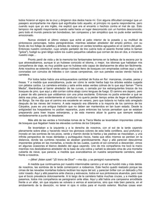 todos hicieron el signo de la cruz y dirigieron dos dedos hacia mí. Con alguna dificultad conseguí que un
pasajero acompañante me dijera qué significaba todo aquello; al principio no quería responderme, pero
cuando supo que yo era inglés, me explicó que era el encanto o hechizo contra el mal de ojo. Esto
tampoco me agradó mayormente cuando salía hacia un lugar desconocido con un hombre desconocido;
pero todo el mundo parecía tan bondadoso, tan compasivo y tan simpático que no pude evitar sentirme
emocionado.
Nunca olvidaré el último vistazo que eché al patio interior de la posada y su multitud de
pintorescos personajes, todos persignándose, mientras estaban alrededor del amplio pórtico, con su
fondo de rico follaje de adelfas y árboles de naranjo en verdes tonelitos agrupados en el centro del patio.
Entonces nuestro conductor, cuyo amplio pantalón de lino cubría todo el asiento frontal (ellos lo llaman
"gotza"), fustigó su gran látigo sobre los cuatro pequeños caballos que corrían de dos en dos, e iniciamos
nuestro viaje…
Pronto perdí de vista y de la memoria los fantasmales temores en la belleza de la escena por la
que atravesábamos, aunque si yo hubiese conocido el idioma, o mejor, los idiomas que hablaban mis
compañeros de viaje, es muy posible que no hubiese sido capaz de deshacerme de ellos tan fácilmente.
Ante nosotros se extendía el verde campo inclinado lleno de bosques con empinadas colinas aquí y allá,
coronadas con cúmulos de tréboles o con casas campesinas, con sus paredes vacías viendo hacia la
carretera.
Por todos lados había una enloquecedora cantidad de frutos en flor: manzanas, ciruelas, peras y
fresas. Y a medida que avanzábamos, pude ver cómo la verde hierba bajo los árboles estaba cuajada
con pétalos caídos. La carretera entraba y salía entre estas verdes colinas de lo que aquí llaman "Tierra
Media", liberándose al barrer alrededor de las curvas, o cerrada por los estrangulantes brazos de los
bosques de pino, que aquí y allá corrían colina abajo como lenguas de fuego. El camino era áspero, pero
a pesar de ello parecía que volábamos con una prisa excitante. Entonces no podía entender a qué se
debía esa prisa, pero evidentemente el conductor no quería perder tiempo antes de llegar al desfiladero
de Borgo. Se me dijo que el camino era excelente en verano, pero que todavía no había sido arreglado
después de las nieves del invierno. A este respecto era diferente a la mayoría de los caminos de los
Cárpatos, pues es una antigua tradición que no deben ser mantenidos en tan buen estado. Desde la
antigüedad los hospadares no podían repararlos, pues entonces los turcos pensaban que se estaban
preparando para traer tropas extranjeras, y de esta manera atizar la guerra que siempre estaba
verdaderamente a punto de desatarse.
Más allá de las verdes e hinchadas lomas de la Tierra Media se levantaban imponentes colinas
de bosques que llegaban hasta las elevadas cumbres de los Cárpatos.
Se levantaban a la izquierda y a la derecha de nosotros, con el sol de la tarde cayendo
plenamente sobre ellas y haciendo relucir los gloriosos colores de esta bella cordillera, azul profundo y
morado en las sombras de los picos, verde y marrón donde la hierba y las piedras se mezclaban, y una
infinita perspectiva de rocas dentadas y puntiagudos riscos, hasta que ellos mismos se perdían en la
distancia, donde las cumbres nevadas se alzaban grandiosamente. Aquí y allá parecían descubrirse
imponentes grietas en las montañas, a través de las cuales, cuando el sol comenzó a descender, vimos
en algunas ocasiones el blanco destello del agua cayendo. Uno de mis compañeros me tocó la mano
mientras nos deslizábamos alrededor de la base de una colina y señaló la elevada cima de una montaña
cubierta de nieve, que parecía, a medida que avanzábamos en nuestra serpenteante carretera, estar
frente a nosotros.
—¡Mire! ¡Ilsten szek! "¡El trono de Dios!" —me dijo, y se persignó nuevamente.
A medida que continuamos por nuestro interminable camino y el sol se hundió más y más detrás
de nosotros, las sombras de la tarde comenzaron a rodearnos. Este hecho quedó realzado porque las
cimas de las nevadas montañas todavía recibían los rayos del sol, y parecían brillar con un delicado y frío
color rosado. Aquí y allá pasamos ante checos y eslovacos, todos en sus pintorescos atuendos, pero noté
que el bocio prevalecía dolorosamente. A lo largo de la carretera había muchas cruces, y a medida que
pasamos, todos mis compañeros se persignaron ante ellas. Aquí y allá había una campesina arrodillada
frente a un altar, sin que siquiera se volviera a vernos al acercarnos, sino que más bien parecía, en el
arrobamiento de la devoción, no tener ni ojos ni oídos para el mundo exterior. Muchas cosas eran
 