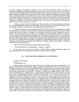 Yo mismo conseguí una escalera, y salvando el muro, salté hacia el otro lado. Pude ver la figura de
Renfield que desaparecía detrás del ángulo de la casa, por lo que corrí tras él. En el otro extremo de la
casa lo encontré reclinado fuertemente contra la vieja puerta de roble, enmarcada en hierro, de la capilla.
Estaba hablando, aparentemente a alguien, pero tuve miedo de acercarme demasiado a escuchar lo que
decía, pues podía asustarlo y echaría de nuevo a correr. ¡Correr detrás de un errante enjambre de abejas
no es nada comparado con seguir a un lunático desnudo, cuando se le ha metido en la cabeza que debe
escapar! Sin embargo, después de unos minutos pude ver que él no se daba cuenta de nada de lo que
sucedía a su alrededor, y me atreví a acercármele más, y con mayor razón ya que mis hombres habían
saltado el muro y se acercaban a él. Le oí decir:
—Estoy aquí para cumplir tus órdenes, amo. Soy tu esclavo, y tú me recompensaras, pues seré
fiel. Te he adorado desde hace tiempo y desde lejos. Ahora que estás cerca, espero tus órdenes, y tú no
me olvidarás, ¿verdad, mi querido amo?, en tu distribución de las buenas cosas.
De todas maneras es un viejo y egoísta pordiosero. Piensa en el pan y los pescados aun cuando
cree que está en una presencia real. Sus manías hacen una combinación asombrosa. Cuando le caímos
encima peleó como un tigre; es muy fuerte, y se comportó más como una bestia salvaje que como un
hombre. Yo nunca había visto a un lunático en un paroxismo de furia semejante; y espero no volverlo a
ver. Es una buena cosa que hayamos averiguado sus intenciones y su fuerza a tiempo. Con una fuerza y
una determinación como las de él, podría haber hecho muchas barbaridades antes de ser enjaulado. En
todo caso, está en lugar seguro. Ni el mismo Jack Sheppard habría podido librarse de la camisa de fuerza
que lo retiene, y además está encadenado a la pared en la celda de seguridad. Sus gritos a veces son
horribles, pero los silencios que siguen son todavía más mortales, pues en cada vuelta y movimiento
manifiesta sus deseos de asesinar.
Hace unos momentos dijo estas primeras palabras coherentes:
—Tendré paciencia, amo. ¡Está llegando..., llegando..., llegando!
De tal manera que yo tomé su insinuación, y también llegué. Estaba demasiado excitado para
dormir, pero este diario me ha tranquilizado y siento que esta noche dormiré algo.
IX.— CARTA DE MINA HARKER A LUCY WESTENRA
Budapest, 24 de agosto
"Mi queridísima Lucy:
"Sé que estarás muy ansiosa de saber todo lo que ha sucedido desde que nos separamos en la
estación del ferrocarril en Whitby. Bien, querida, llegué sin contratiempos a Hull, y tomé el barco para
Hamburgo, y luego allí el tren. Siento que apenas puedo recordar lo que pasó durante el viaje, excepto
que sabía que iba de camino hacia Jonathan, y que, como seguramente tendría que servir de enfermera,
lo mejor era que durmiera lo que pudiera... Encontré a mi amado muy delgado, pálido y débil. Toda la
fuerza ha escapado de sus queridos ojos, y aquella tranquila dignidad que te he dicho siempre mostraba
en su rostro, ha desaparecido. Sólo es una sombra de lo que era, y no recuerda nada de lo que le ha
sucedido en los últimos tiempos. Por lo menos, eso desea que yo crea, y por lo tanto nunca se lo
preguntaré. Ha tenido una experiencia terrible, y temo que su pobre cerebro pagará las consecuencias si
trata de recordar. La hermana Agatha, que es una magnífica monja y una enfermera nata, me dice que
desvariaba sobre cosas horribles mientras tenía la cabeza trastornada. Quise que ella me dijese de qué
se trataba, pero sólo se persignó y me dijo que nunca diría nada; que los desvaríos de los enfermos eran
secretos de Dios, y que si una enfermera a través de su vocación los llegaba a escuchar, debía respetar
sus votos. Es un alma dulce, buena; y al día siguiente, cuando vio que yo estaba muy afligida, ella misma
suscitó de nuevo el tema, y después de decir que jamás mencionaría sobre lo que desvariaba mi pobre
enfermo, agregó: 'Le puedo decir esto, querida: que no era acerca de nada malo que él mismo hubiera
hecho; y usted, que será su esposa, no tiene nada por qué preocuparse. No la ha olvidado a usted ni lo
que le debe. Sus temores eran acerca de cosas grandes y terribles, sobre las que ningún mortal debe
 