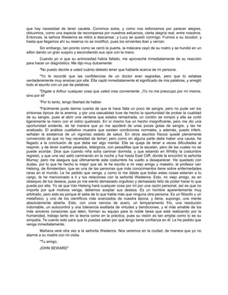 que hay necesidad de tener cautela. Comimos solos, y como nos esforzamos por parecer alegres,
obtuvimos, como una especie de recompensa por nuestros esfuerzos, cierta alegría real, entre nosotros.
Entonces, la señora Westenra se retiró a descansar, y Lucy se quedó conmigo. Fuimos a su boudoir, y
hasta que llegamos ahí su reserva no se modificó, pues los sirvientes iban y venían.
Sin embargo, tan pronto como se cerró la puerta, la máscara cayó de su rostro y se hundió en un
sillón dando un gran suspiro y escondiendo sus ojos con la mano.
Cuando yo vi que su animosidad había fallado, me aproveché inmediatamente de su reacción
para hacer un diagnóstico. Me dijo muy dulcemente:
"No puedo decirle a usted cuánto detesto tener que hablarle acerca de mi persona.
"Yo le recordé que las confidencias de un doctor eran sagradas, pero que tú estabas
verdaderamente muy ansioso por ella. Ella captó inmediatamente el significado de mis palabras, y arregló
todo el asunto con un par de palabras.
"Dígale a Arthur cualquier cosa que usted crea conveniente. ¡Yo no me preocupo por mí misma,
sino por él!
"Por lo tanto, tengo libertad de hablar.
"Fácilmente pude darme cuenta de que le hace falta un poco de sangre, pero no pude ver los
síntomas típicos de la anemia, y por una casualidad tuve de hecho la oportunidad de probar la cualidad
de su sangre, pues al abrir una ventana que estaba remachada, un cordón se rompió y ella se cortó
ligeramente la mano con el vidrio quebrado. En sí mismo fue un hecho insignificante, pero me dio una
oportunidad evidente, de tal manera que yo me apoderé de unas pocas gotas de sangre, y las he
analizado. El análisis cualitativo muestra que existen condiciones normales, y además, puedo inferir,
señalan la existencia de un vigoroso estado de salud. En otros asuntos físicos quedé plenamente
convencido de que no hay necesidad de temer; pero como en alguna parte debe haber una causa, he
llegado a la conclusión de que debe ser algo mental. Ella se queja de tener a veces dificultades al
respirar, y de tener sueños pesados, letárgicos, con pesadillas que la asustan, pero de las cuales no se
puede acordar. Dice que cuando niña solía caminar dormida, y que estando en Whitby la costumbre
regresó, y que una vez salió caminando en la noche y fue hasta East Cliff, donde la encontró la señorita
Murray; pero me asegura que últimamente esta costumbre ha vuelto a desaparecer. He quedado con
dudas, por lo que he hecho lo mejor que sé: le he escrito a mi viejo amigo y maestro, el profesor van
Helsing, de Ámsterdam, que es una de las personas que más conocimientos tiene sobre enfermedades
raras en el mundo. Le he pedido que venga, y como tú me dijiste que todas estas cosas estarían a tu
cargo, te he mencionado a ti y tus relaciones con la señorita Westenra. Esto, mi viejo amigo, es en
obsequio de tus deseos, pues yo me siento demasiado orgulloso y demasiado feliz de poder hacer lo que
pueda por ella. Yo sé que Van Helsing hará cualquier cosa por mí por una razón personal, así es que no
importa por qué motivos venga, debemos aceptar sus deseos. Es un hombre aparentemente muy
arbitrado, pero esto es porque él sabe de lo que habla más que ninguna otra persona. Es un filósofo y un
metafísico, y uno de los científicos más avanzados de nuestra época; y tiene, supongo, una mente
absolutamente abierta. Esto, con unos nervios de acero, un temperamento frío, una resolución
indomable, un autocontrol y una tolerancia exaltada de virtudes y bendiciones, y el más amable de los
más sinceros corazones que laten, forman su equipo para la noble tarea que está realizando por la
humanidad, trabajo tanto en la teoría como en la práctica, pues su visión es tan amplia como lo es su
simpatía. Te cuento esto para que tú puedas saber por qué tengo tanta confianza en él. Le he pedido que
venga inmediatamente.
Mañana veré otra vez a la señorita Westenra. Nos veremos en la ciudad, de manera que yo no
alarme a su madre con mi visita.
"Tu amigo,
JOHN SEWARD"
 