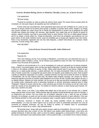 Carta de Abraham Helsing, Doctor en Medicina, Filosofía y Letras, etc., al doctor Seward
3 de septiembre
"Mi buen amigo:
"Cuando he recibido su carta ya estoy de camino hacia usted. Por buena fortuna puedo partir de
inmediato, sin mal para ninguno de aquellos que han confiado en mí.
Fueran otras las circunstancias, sería perjudicial para esos que han confiado en mí, pues yo voy
adonde mi amigo cuando él me llama para ayudar a aquellos a quienes tiene cariño. Dígale a su amigo
que cuando aquella vez usted chupó de mi herida tan rápidamente el veneno de la gangrena de aquel
cuchillo que nuestro otro amigo, tan nervioso, dejó deslizar, hizo usted más por él cuando él quiere mi
ayuda y usted la solicita, que todo lo que puede hacer su gran fortuna. Pero es un doble placer hacerlo
por él, su amigo; y hacia usted voy. Tenga ya dispuesto, y por favor así arreglado, que podamos ver a la
joven dama no tan tarde mañana mismo, pues es probable que yo tenga que regresar aquí esa noche.
Pero si hay necesidad, regresaré otra vez tres días después, y estaré más tiempo si es preciso. Hasta
entonces, mi buen amigo John, adiós.
VAN HELSING "
Carta del doctor Seward al honorable Arthur Holmwood
3 de septiembre
"Querido Art:
"Vino Van Helsing y se fue. Fue conmigo a Hillingham, y encontré que, por discreción de Lucy, su
madre había salido invitada a comer, de tal manera que quedamos solos con ella. Van Helsing hizo un
examen muy minucioso de la paciente.
Quedó en comunicármelo a mí, y yo te aconsejaré a ti, pues por supuesto yo no estuve presente.
Está, lo temo, muy preocupado, pero me dijo que debía reflexionar. Cuando yo le dije de nuestra amistad
y cómo tú me habías confiado el asunto, él dijo: 'Debe usted decirle todo lo que piensa. Dígale lo que
pienso yo, si usted puede adivinar, y usted adivinará. No; no estoy bromeando. Esta no es broma, sino
vida y muerte; quizá más.' Le pregunté qué quería decir con aquello, pues estaba muy serio. Esto sucedió
cuando ya habíamos regresado a la ciudad, y estaba tomando una taza de té antes de iniciar su regreso
a Ámsterdam. No me dio ninguna pista más. No debes estar enojado conmigo, Art, porque su misma
reticencia significa que todo su cerebro está trabajando por el bien de ella. Puedes estar seguro de que, a
su debido tiempo, hablará con toda claridad. Así es que yo le dije que escribiría simplemente un registro
de nuestra visita, justamente como si estuviese haciendo un artículo descriptivo especial para el Daily
Telegraph. Pareció no tomar nota de ello, y sólo comentó que el hollín de Londres no era tan malo como
solía ser cuando él era estudiante aquí. Yo recibiré su informe mañana, si tiene tiempo para hacerlo. En
todo caso, recibiré una carta.
"Bien, ahora, a la visita. Lucy estaba más alegre que el día que la vi por primera vez, y desde
luego parecía estar mucho mejor. Había perdido algo de aquella mirada fantasmal que tanto te inquieta, y
su respiración era normal. Fue muy dulce con el profesor (siempre lo es), y trató de que se sintiera
tranquilo; sin embargo, yo pude ver que la pobre muchacha estaba haciendo un gran esfuerzo. Creo que
Van Helsing también lo notó, pues bajo sus espesas cejas vi aquella rápida mirada que tan bien conozco.
Entonces, comenzó a charlar de todas las cosas posibles menos de nosotros y las
enfermedades, y lo hizo con tanto ingenio que yo pude ver cómo la pretendida animación de Lucy se
convertía en realidad. Entonces, sin que se notara el cambio, mi maestro llevó la conversación
suavemente al motivo de su visita, y dijo calmadamente:
"Mi querida joven, tengo este gran placer porque usted es encantadora. Eso es mucho, querida,
aunque estuviera aquí ese a quien no veo. Me dijeron que estaba usted desanimada, y que tenía una
palidez fantasmal. A ellos les digo: ¡bah! (y tronó los dedos, agregando a continuación): Pero usted y yo
les vamos a demostrar cuán equivocados están. Cómo puede él (dijo, y me señaló con la misma mirada y
 