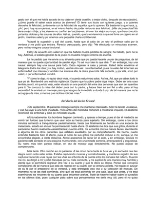 gesto con el que me había sacado de su clase en cierta ocasión, o mejor dicho, después de esa ocasión),
¿cómo puede él saber nada acerca de jóvenes? Él tiene sus locos con quienes juega, y a quienes
devuelve la felicidad, juntamente con la felicidad de aquellos que lo quieren. Es bastante lo que hace, y,
¡oh!, pero hay recompensas, en el mismo hecho de poder restaurar esa felicidad. ¡Más de jovencitas! No
tiene mujer ni hija, y los jóvenes no confían en los jóvenes, sino en los viejos como yo, que han conocido
ya tantos dolores y las causas de ellos. Así es, querido, que lo enviaremos a que se fume un cigarro en el
jardín, mientras usted y yo tenemos una pequeña charla confidencial.
"Acepté la sugestión y salí del cuarto, hasta que al cabo de un rato el profesor salió por la
ventana y me pidió que entrara. Parecía preocupado, pero dijo: "He efectuado un minucioso examen,
pero no hay ninguna causa funcional.
Estoy de acuerdo con usted en que ha habido mucha pérdida de sangre; ha habido, pero no la
hay. Además, el estado general de la joven no muestra ningún síntoma de anemia.
Le he pedido que me envíe a su sirvienta para que yo pueda hacerle un par de preguntas, de tal
manera que no quede oportunidad de perder algo. Yo sé muy bien lo que dirá. Y sin embargo, hay una
causa; siempre hay una causa para todo. Debo regresar a casa y pensar. Usted debe enviarme el
telegrama todos los días; y si hay motivo, vendré otra vez. La enfermedad, pues no estar del todo bien es
enfermedad, me interesa y también me interesa ella, la dulce jovencita. Me encanta, y por ella, si no por
usted, o por enfermedad, vendré.
"Y como te digo, no quiso decir más, ni cuando estuvimos solos. Así es, Art, que ya sabes todo lo
que yo sé. Mantendré una estricta vigilancia. Espero que tu pobre padre siga mejor. Debe ser una cosa
terrible para ti, mi querido viejo, estar situado en una posición tal entre dos personas que son tan queridas
para ti. Yo conozco tu idea del deber para con tu padre, y haces bien en ser fiel a ella; pero si hay
necesidad, te enviaré un mensaje para que vengas de inmediato a donde Lucy; de tal manera que no te
acongojes de más, a menos que recibas noticias mías."
Del diario del doctor Seward
4 de septiembre. Mi paciente zoófago siempre me mantiene interesado. Sólo ha tenido un ataque,
y eso fue ayer a una hora inusitada. Poco antes del mediodía comenzó a mostrarse inquieto. El asistente
reconoció los síntomas y pidió de inmediato ayuda.
Afortunadamente, los hombres llegaron corriendo, y apenas a tiempo, pues al dar el mediodía se
volvió tan furioso que tuvieron que usar toda su fuerza para sujetarlo. Sin embargo, como a los cinco
minutos comenzó a tranquilizarse paulatinamente, hasta que finalmente se hundió en una especie de
melancolía, estado en el cual ha permanecido hasta ahora. El asistente me dice que sus gritos, durante el
paroxismo, fueron realmente escalofriantes; cuando entré, me encontré con las manos llenas, atendiendo
a algunos de los otros pacientes que estaban asustados por su comportamiento. De hecho, puedo
entender bastante bien el efecto, pues el ruido de sus gritos me perturbó incluso a mí, aunque yo me
encontraba alejado, a cierta distancia. Ahora acabamos de cenar en el asilo, y sin embargo, todavía mi
paciente está sentado en una esquina murmurando, con una mirada sombría, amenazadora y angustiosa.
Su rostro más bien parece indicar, en vez de mostrar algo directamente. No puedo acabar de
comprenderlo.
Más tarde. Otro cambio en mi paciente. A las cinco de la tarde lo fui a ver y lo encontré casi tan
alegre como solía estar antes. Estaba capturando moscas y comiéndoselas, y mantenía registro de sus
capturas haciendo unas rayas con las uñas en el borde de la puerta entre los canales del relleno. Cuando
me vio, se dirigió a mí y pidió disculpas por su mala conducta, y me suplicó de una manera muy humilde y
atenta que le permitiera regresar otra vez a su cuarto y que le diera su libreta. Pensé que convenía
complacerlo; de tal manera que está de regreso en su cuarto con la ventana abierta. Ha regado el azúcar
de su té por el antepecho de la ventana, y está entregado otra vez a su colección de moscas. De
momento no se las está comiendo, sino que las está poniendo en una caja, igual que antes, y ya está
examinando los rincones de su cuarto para encontrar arañas. Traté de hacerle hablar sobre lo sucedido
en los últimos días, pues cualquier pista sobre sus pensamientos me sería muy útil, pero él no quiso
 