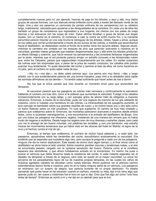 completamente nuevas para mí; por ejemplo, hacinas de paja en los árboles, y aquí y allá, muy bellos
grupos de sauces llorones, con sus blancas ramas brillando como plata a través del delicado verde de las
hojas. Una y otra vez pasamos un carromato (la carreta ordinaria de los campesinos) con su vértebra
larga, culebreante, calculada para ajustarse a las desigualdades de la carretera. En cada uno de ellos iba
sentado un grupo de campesinos que regresaban a sus hogares, los checos con sus pieles de oveja
blancas y los eslovacos con las suyas de color. Estos últimos llevaban a guisa de lanzas sus largas
duelas, con un hacha en el extremo. Al comenzar a caer la noche se sintió mucho frío, y la creciente
penumbra pareció mezclar en una sola bruma la lobreguez de los árboles, robles, hayas y pinos, aunque
en los valles que corrían profundamente a través de los surcos de las colinas, a medida que ascendíamos
hacia el desfiladero, se destacaban contra el fondo de la tardía nieve los oscuros abetos. Algunas veces,
mientras la carretera era cortada por los bosques de pino que parecían acercarse a nosotros en la
oscuridad, grandes masas grisáceas que estaban desparramadas aquí y allá entre los árboles producían
un efecto lóbrego y solemne, que hacía renacer los pensamientos y las siniestras fantasías engendradas
por la tarde, mientras que el sol poniente parecía arrojar un extraño consuelo a las fantasmales nubes
que, entre los Cárpatos, parece que vagabundean incesantemente por los valles. En ciertas ocasiones
las colinas eran tan empinadas que, a pesar de la prisa de nuestro conductor, los caballos sólo podían
avanzar muy lentamente. Yo quise descender del coche y caminar al lado de ellos, tal como hacemos en
mi país, pero el cochero no quiso saber nada de eso.
—No; no —me dijo—, no debe usted caminar aquí. Los perros son muy fieros —dijo, y luego
añadió, con lo que evidentemente parecía ser una broma macabra, pues miró a su alrededor para captar
las sonrisas afirmativas de los demás—: Ya tendrá usted suficiente que hacer antes de irse a dormir.
Así fue que la única parada que hizo durante un momento sirvió para que encendiera las
lámparas.
Al oscurecer pareció que los pasajeros se volvían más nerviosos y continuamente le estuvieron
hablando al cochero uno tras otro, como si le pidieran que aumentara la velocidad. Fustigó a los caballos
inmisericordemente con su largo látigo, y con salvajes gritos de aliento trató de obligarlos a mayores
esfuerzos. Entonces, a través de la oscuridad, pude ver una especie de mancha de luz gris adelante de
nosotros, como si hubiese una hendidura en las colinas. La intranquilidad de los pasajeros aumentó; el
loco carruaje se bamboleó sobre sus grandes resortes de cuero, y se inclinó hacia uno y otro lado como
un barco flotando sobre un mar proceloso. Yo tuve que sujetarme. El camino se hizo más nivelado y
parecía que volábamos sobre él. Entonces, las montañas parecieron acercarse a nosotros desde ambos
lados, como si quisiesen estrangularnos, y nos encontramos a la entrada del desfiladero de Borgo. Uno
por uno todos los pasajeros me ofrecieron regalos, insistiendo de una manera tan sincera que no había
modo de negarse a recibirlos. Desde luego los regalos eran de muy diversas y extrañas clases, pero cada
uno me lo entregó de tan buena voluntad, con palabras tan amables, y con una bendición, esa extraña
mezcla de movimientos temerosos que ya había visto en las afueras del hotel en Bistritz: el signo de la
cruz y el hechizo contra el mal de ojo.
Entonces, al tiempo que volábamos, el cochero se inclinó hacia adelante y, a cada lado, los
pasajeros, apoyándose sobre las ventanillas del coche, escudriñaron ansiosamente la oscuridad. Era
evidente que se esperaba que sucediera algo raro, pero aunque le pregunté a cada uno de los pasajeros,
ninguno me dio la menor explicación. Este estado de ánimo duró algún tiempo, y al final vimos cómo el
desfiladero se abría hacia el lado oriental. Sobre nosotros pendían oscuras y tenebrosas nubes, y el aire
se encontraba pesado, cargado con la opresiva sensación del trueno. Parecía como si la cordillera
separara dos atmósferas, y que ahora hubiésemos entrado en la tormentosa. Yo mismo me puse a
buscar el vehículo que debía llevarme hasta la residencia del conde. A cada instante esperaba ver el
destello de lámparas a través de la negrura, pero todo se quedó en la mayor oscuridad. La única luz
provenía de los parpadeantes rayos de luz de nuestras propias lámparas, en las cuales los vahos de
nuestros agotados caballos se elevaban como nubes blancas. Ahora pudimos ver el arenoso camino
extendiéndose blanco frente a nosotros, pero en él no había ninguna señal de un vehículo. Los pasajeros
se reclinaron con un suspiro de alegría, que parecía burlarse de mi propia desilusión. Ya estaba
pensando qué podía hacer en tal situación cuando el cochero, mirando su reloj, dijo a los otros algo que
apenas pude oír, tan suave y misterioso fue el tono en que lo dijo. Creo que fue algo así como "una hora
antes de tiempo". Entonces se volvió a mí y me dijo en un alemán peor que el mío:
 