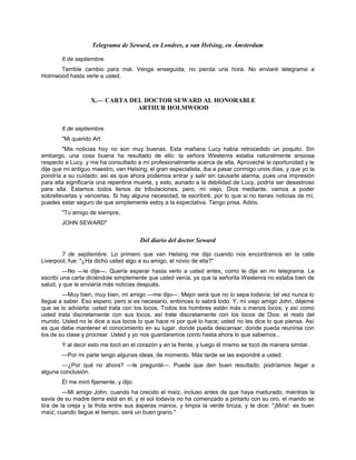 Telegrama de Seward, en Londres, a van Helsing, en Ámsterdam
6 de septiembre.
Terrible cambio para mal. Venga enseguida; no pierda una hora. No enviaré telegrama a
Holmwood hasta verle a usted.
X.— CARTA DEL DOCTOR SEWARD AL HONORABLE
ARTHUR HOLMWOOD
6 de septiembre.
"Mi querido Art:
"Mis noticias hoy no son muy buenas. Esta mañana Lucy había retrocedido un poquito. Sin
embargo, una cosa buena ha resultado de ello: la señora Westenra estaba naturalmente ansiosa
respecto a Lucy, y me ha consultado a mí profesionalmente acerca de ella. Aproveché la oportunidad y le
dije que mi antiguo maestro, van Helsing, el gran especialista, iba a pasar conmigo unos días, y que yo la
pondría a su cuidado; así es que ahora podemos entrar y salir sin causarle alarma, pues una impresión
para ella significaría una repentina muerte, y esto, aunado a la debilidad de Lucy, podría ser desastroso
para ella. Estamos todos llenos de tribulaciones, pero, mi viejo, Dios mediante, vamos a poder
sobrellevarlas y vencerlas. Si hay alguna necesidad, te escribiré, por lo que si no tienes noticias de mí,
puedes estar seguro de que simplemente estoy a la expectativa. Tengo prisa. Adiós.
"Tu amigo de siempre,
JOHN SEWARD"
Del diario del doctor Seward
7 de septiembre. Lo primero que van Helsing me dijo cuando nos encontramos en la calle
Liverpool, fue: "¿Ha dicho usted algo a su amigo, el novio de ella?"
—No —le dije—. Quería esperar hasta verlo a usted antes, como le dije en mi telegrama. Le
escribí una carta diciéndole simplemente que usted venía, ya que la señorita Westenra no estaba bien de
salud, y que le enviaría más noticias después.
—Muy bien, muy bien, mi amigo —me dijo—. Mejor será que no lo sepa todavía; tal vez nunca lo
llegue a saber. Eso espero; pero si es necesario, entonces lo sabrá todo. Y, mi viejo amigo John, déjeme
que se lo advierta: usted trata con los locos. Todos los hombres están más o menos locos; y así como
usted trata discretamente con sus locos, así trate discretamente con los locos de Dios: el resto del
mundo. Usted no le dice a sus locos lo que hace ni por qué lo hace; usted no les dice lo que piensa. Así
es que debe mantener el conocimiento en su lugar, donde pueda descansar; donde pueda reunirse con
los de su clase y procrear. Usted y yo nos guardaremos como hasta ahora lo que sabemos...
Y al decir esto me tocó en el corazón y en la frente, y luego él mismo se tocó de manera similar.
—Por mi parte tengo algunas ideas, de momento. Más tarde se las expondré a usted.
—¿Por qué no ahora? —le pregunté—. Puede que den buen resultado; podríamos llegar a
alguna conclusión.
Él me miró fijamente, y dijo:
—Mi amigo John, cuando ha crecido el maíz, incluso antes de que haya madurado, mientras la
savia de su madre tierra está en él, y el sol todavía no ha comenzado a pintarlo con su oro, el marido se
tira de la oreja y la frota entre sus ásperas manos, y limpia la verde broza, y te dice: "¡Mira!: es buen
maíz; cuando llegue el tiempo, será un buen grano."
 