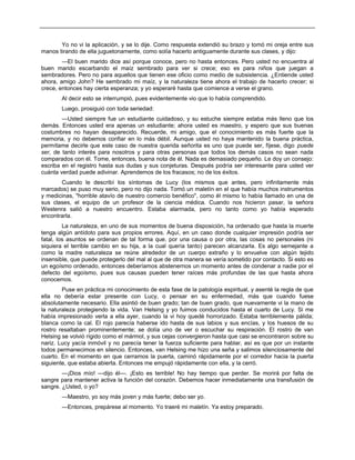 Yo no vi la aplicación, y se lo dije. Como respuesta extendió su brazo y tomó mi oreja entre sus
manos tirando de ella juguetonamente, como solía hacerlo antiguamente durante sus clases, y dijo:
—El buen marido dice así porque conoce, pero no hasta entonces. Pero usted no encuentra al
buen marido escarbando el maíz sembrado para ver si crece; eso es para niños que juegan a
sembradores. Pero no para aquellos que tienen ese oficio como medio de subsistencia. ¿Entiende usted
ahora, amigo John? He sembrado mi maíz, y la naturaleza tiene ahora el trabajo de hacerlo crecer; si
crece, entonces hay cierta esperanza; y yo esperaré hasta que comience a verse el grano.
Al decir esto se interrumpió, pues evidentemente vio que lo había comprendido.
Luego, prosiguió con toda seriedad:
—Usted siempre fue un estudiante cuidadoso, y su estuche siempre estaba más lleno que los
demás. Entonces usted era apenas un estudiante; ahora usted es maestro, y espero que sus buenas
costumbres no hayan desaparecido. Recuerde, mi amigo, que el conocimiento es más fuerte que la
memoria, y no debemos confiar en lo más débil. Aunque usted no haya mantenido la buena práctica,
permítame decirle que este caso de nuestra querida señorita es uno que puede ser, fíjese, digo puede
ser, de tanto interés para nosotros y para otras personas que todos los demás casos no sean nada
comparados con él. Tome, entonces, buena nota de él. Nada es demasiado pequeño. Le doy un consejo:
escriba en el registro hasta sus dudas y sus conjeturas. Después podría ser interesante para usted ver
cuánta verdad puede adivinar. Aprendemos de los fracasos; no de los éxitos.
Cuando le describí los síntomas de Lucy (los mismos que antes, pero infinitamente más
marcados) se puso muy serio, pero no dijo nada. Tomó un maletín en el que había muchos instrumentos
y medicinas, "horrible atavío de nuestro comercio benéfico", como él mismo lo había llamado en una de
sus clases, el equipo de un profesor de la ciencia médica. Cuando nos hicieron pasar, la señora
Westenra salió a nuestro encuentro. Estaba alarmada, pero no tanto como yo había esperado
encontrarla.
La naturaleza, en uno de sus momentos de buena disposición, ha ordenado que hasta la muerte
tenga algún antídoto para sus propios errores. Aquí, en un caso donde cualquier impresión podría ser
fatal, los asuntos se ordenan de tal forma que, por una causa o por otra, las cosas no personales (ni
siquiera el terrible cambio en su hija, a la cual quería tanto) parecen alcanzarla. Es algo semejante a
como la madre naturaleza se reúne alrededor de un cuerpo extraño y lo envuelve con algún tejido
insensible, que puede protegerlo del mal al que de otra manera se vería sometido por contacto. Si esto es
un egoísmo ordenado, entonces deberíamos abstenernos un momento antes de condenar a nadie por el
defecto del egoísmo, pues sus causas pueden tener raíces más profundas de las que hasta ahora
conocemos.
Puse en práctica mi conocimiento de esta fase de la patología espiritual, y asenté la regla de que
ella no debería estar presente con Lucy, o pensar en su enfermedad, más que cuando fuese
absolutamente necesario. Ella asintió de buen grado; tan de buen grado, que nuevamente vi la mano de
la naturaleza protegiendo la vida. Van Helsing y yo fuimos conducidos hasta el cuarto de Lucy. Si me
había impresionado verla a ella ayer, cuando la vi hoy quedé horrorizado. Estaba terriblemente pálida;
blanca como la cal. El rojo parecía haberse ido hasta de sus labios y sus encías, y los huesos de su
rostro resaltaban prominentemente; se dolía uno de ver o escuchar su respiración. El rostro de van
Helsing se volvió rígido como el mármol, y sus cejas convergieron hasta que casi se encontraron sobre su
nariz. Lucy yacía inmóvil y no parecía tener la fuerza suficiente para hablar, así es que por un instante
todos permanecimos en silencio. Entonces, van Helsing me hizo una seña y salimos silenciosamente del
cuarto. En el momento en que cerramos la puerta, caminó rápidamente por el corredor hacia la puerta
siguiente, que estaba abierta. Entonces me empujó rápidamente con ella, y la cerró.
—¡Dios mío! —dijo él—. ¡Esto es terrible! No hay tiempo que perder. Se morirá por falta de
sangre para mantener activa la función del corazón. Debemos hacer inmediatamente una transfusión de
sangre. ¿Usted, o yo?
—Maestro, yo soy más joven y más fuerte; debo ser yo.
—Entonces, prepárese al momento. Yo traeré mi maletín. Ya estoy preparado.
 