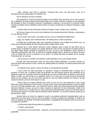 —Bien, señorita, aquí está su medicina. Tómesela toda como una niña buena. Vea; yo la
levantaré para que pueda tragar con facilidad. Así.
Hizo el esfuerzo con buen resultado.
Me sorprendió lo mucho que tardó la droga en surtir efecto. Esto, de hecho, era un claro síntoma
de su debilidad. El tiempo pareció interminable hasta que el sueño comenzó a aletear en sus párpados.
Sin embargo, al final, el narcótico comenzó a manifestar su potencia, y se sumió en un profundo sueño.
Cuando el profesor estuvo satisfecho, llamó a Arthur al cuarto y le pidió que se quitara la chaqueta. Luego
agregó:
—Puede usted dar ese corto beso mientras yo traigo la mesa. ¡Amigo John, ayúdeme!
Así fue que ninguno de los dos vimos mientras él se inclinaba sobre ella. Entonces, volviéndose a
mí, van Helsing me dijo:
—Es tan joven y tan fuerte, y de sangre tan pura, que no necesitamos desfibrinarla.
Luego, con rapidez, pero metódicamente, van Helsing llevó a cabo la operación.
A medida que se efectuaba, algo como vida parecía regresar a las mejillas de la pobre Lucy, y a
través de la creciente palidez de Arthur parecía brillar la alegría de su rostro.
Después de un corto tiempo comencé a sentir angustia, pues a pesar de que Arthur era un
hombre fuerte, la pérdida de sangre ya lo estaba afectando. Esto me dio una idea de la terrible tensión a
que debió haber estado sometido el organismo de Lucy, ya que lo que debilitaba a Arthur apenas la
mejoraba parcialmente a ella. Pero el rostro de mi maestro estaba rígido, y estuvo con el reloj en la mano
y con la mirada fija ora en la paciente, ora en Arthur. Yo podía escuchar los latidos de mi corazón.
Finalmente dijo, en voz baja:
—No se mueva un instante. Es suficiente. Usted atiéndalo a él; yo me ocuparé de ella.
Cuando todo hubo terminado, pude ver cómo Arthur estaba debilitado. Le vendé la herida y lo
tomé del brazo para ayudarlo a salir, cuando van Helsing habló sin volverse; el hombre parecía tener ojos
en la nuca.
—El valiente novio, pienso, merece otro beso, el cual tendrá de inmediato.
Y como ahora ya había terminado su operación, arregló la almohada bajo la cabeza de la
paciente. Al hacer eso, el estrecho listón de terciopelo que ella siempre parecía usar alrededor de su
garganta, sujeto con un antiguo broche de diamante que su novio le había dado, se deslizó un poco hacia
arriba y mostró una marca roja en su garganta. Arthur no la notó, pero yo pude escuchar el profundo
silbido de aire inhalado, que es una de las maneras en que van Helsing traiciona su emoción. No dijo
nada de momento, pero se volvió hacia mí y dijo:
—Ahora, baje con nuestro valiente novio, dele un poco de vino y que descanse un rato. Luego
debe irse a casa y descansar; dormir mucho y comer mucho, para que pueda recuperar lo que le ha dado
a su amor. No debe quedarse aquí. ¡Un momento! Presumo, señor, que usted está ansioso del resultado;
entonces lléveselo consigo, ya que de todas maneras la operación ha sido afortunada. Usted le ha
salvado la vida esta vez, y puede irse a su casa a descansar tranquilamente, pues ya se ha hecho todo lo
que tenía que hacerse. Yo le diré a ella lo sucedido cuando esté bien; no creo que lo deje de querer por lo
que ha hecho. Adiós.
Cuando Arthur se hubo ido, regresé al cuarto. Lucy estaba durmiendo tranquilamente, pero su
respiración era más fuerte; pude ver cómo se alzaba la colcha a medida que respiraba. Al lado de su
cama se sentaba van Helsing, mirándola intensamente. La gargantilla de terciopelo cubría la marca roja.
Le pregunté al profesor:
—¿Qué piensa usted de esa señal en su garganta?
—Y usted, ¿qué piensa?
—Yo todavía no la he examinado —respondí, y en ese mismo momento procedí a desabrochar la
gargantilla.
 