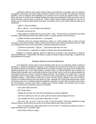 Justamente sobre la vena yugular externa había dos pinchazos, no grandes, pero que tampoco
presagiaban nada bueno. No había ninguna señal de infección, pero los bordes eran blancos y parecían
gastados, como si hubiesen sido maltratados. De momento se me ocurrió que aquella herida, o lo que
fuese, podía ser el medio de la manifiesta pérdida de sangre; pero abandoné la idea tan pronto como la
hube formulado, pues tal cosa no podía ser. Toda la cama hubiera estado empapada de rojo con la
sangre que la muchacha debió perder para tener una palidez como la que había mostrado antes de la
transfusión.
—¿Bien? —dijo van Helsing.
—Bien —dije yo—, no me explico qué pueda ser.
Mi maestro se puso en pie.
—Debo regresar a Ámsterdam hoy por la noche —dijo—. Allí hay libros y documentos que deseo
consultar. Usted debe permanecer aquí toda la noche, y no debe quitarle la vista de encima.
—¿Debo contratar a una enfermera? —le pregunté.
—Nosotros somos los mejores enfermeros, usted y yo. Usted vigílela toda la noche; vea que
coma bien y que nada la moleste. Usted no debe dormir toda la noche. Más tarde podremos dormir, usted
y yo. Regresaré tan pronto como sea posible, y entonces podremos comenzar.
—¿Podremos comenzar? —dije yo—. ¿Qué quiere usted decir con eso?
—¡Ya lo veremos! —respondió mi maestro, al tiempo que salía precipitadamente.
Regresó un momento después, asomó la cabeza por la puerta y dijo, levantando un dedo en
señal de advertencia: —Recuérdelo: ella está a su cargo. ¡Si usted la deja y sucede algo, no podrá dormir
tranquilamente en lo futuro!
Del diario del doctor Seward (continuación)
8 de septiembre. Estuve toda la noche sentado al lado de Lucy. El soporífero perdió su efecto al
anochecer, y despertó naturalmente; parecía un ser diferente del que había sido antes de la operación.
Su estado de ánimo era excelente, y estaba llena de una alegre vivacidad, pero pude ver las huellas de la
extrema postración por la que había pasado. Cuando le dije a la señora Westenra que el doctor van
Helsing había ordenado que yo estuviese sentado al lado de ella, casi se burló de la idea señalando las
renovadas fuerzas de su hija y su excelente estado de ánimo. Sin embargo, me mostré firme, e hice los
preparativos para mi larga vigilia. Cuando su sirvienta la hubo preparado para la noche, entré, habiendo
entretanto cenado, y tomé asiento al lado de su cama. No hizo ninguna objeción, sino que se limitó a
mirarme con gratitud siempre que pude captar sus ojos. Después de un largo rato pareció estar a punto
de dormirse, pero con un esfuerzo pareció recobrarse y sacudirse el sueño. Esto se repitió varias veces,
con más esfuerzo y pausas más cortas a medida que el tiempo pasaba. Era aparente que no quería
dormir, de manera que yo abordé el asunto de inmediato:
—¡No quiere usted dormirse?
—No. Tengo miedo.
—¡Miedo de dormirse! ¿Por qué? Es una bendición que todos anhelamos.
—¡Ah! No si usted fuera como yo. ¡Si el sueño fuera para usted presagio de horror...!
—¡Un presagio de horror! ¿Qué quiere usted decir con eso?
—No lo sé, ¡ay!, no lo sé. Y eso es lo que lo hace tan terrible. Toda esta debilidad me llega
mientras duermo; de tal manera que ahora me da miedo hasta la idea misma de dormir.
—Pero, mi querida niña, usted puede dormir hoy en la noche. Yo estaré aquí velando su sueño, y
puedo prometerle que no sucederá nada.
—¡Ah! ¡Puedo confiar en usted!
 