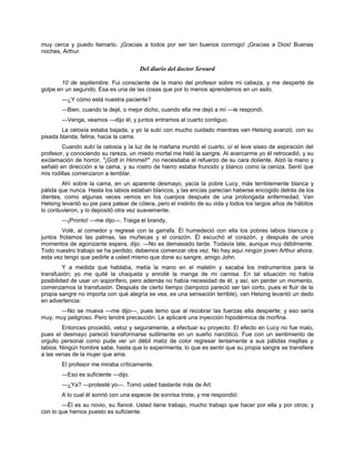 muy cerca y puedo llamarlo. ¡Gracias a todos por ser tan buenos conmigo! ¡Gracias a Dios! Buenas
noches, Arthur.
Del diario del doctor Seward
10 de septiembre. Fui consciente de la mano del profesor sobre mi cabeza, y me desperté de
golpe en un segundo. Esa es una de las cosas que por lo menos aprendemos en un asilo.
—¿Y cómo está nuestra paciente?
—Bien, cuando la dejé, o mejor dicho, cuando ella me dejó a mí —le respondí.
—Venga, veamos —dijo él, y juntos entramos al cuarto contiguo.
La celosía estaba bajada, y yo la subí con mucho cuidado mientras van Helsing avanzó, con su
pisada blanda, felina, hacia la cama.
Cuando subí la celosía y la luz de la mañana inundó el cuarto, oí el leve siseo de aspiración del
profesor, y conociendo su rareza, un miedo mortal me heló la sangre. Al acercarme yo él retrocedió, y su
exclamación de horror, "¡Gott in Himmel!" ,no necesitaba el refuerzo de su cara doliente. Alzó la mano y
señaló en dirección a la cama, y su rostro de hierro estaba fruncido y blanco como la ceniza. Sentí que
mis rodillas comenzaron a temblar.
Ahí sobre la cama, en un aparente desmayo, yacía la pobre Lucy, más terriblemente blanca y
pálida que nunca. Hasta los labios estaban blancos, y las encías parecían haberse encogido detrás de los
dientes, como algunas veces vemos en los cuerpos después de una prolongada enfermedad. Van
Helsing levantó su pie para patear de cólera, pero el instinto de su vida y todos los largos años de hábitos
lo contuvieron, y lo depositó otra vez suavemente.
—¡Pronto! —me dijo—. Traiga el brandy,
Volé, al comedor y regresé con la garrafa. Él humedeció con ella los pobres labios blancos y
juntos frotamos las palmas, las muñecas y el corazón. Él escuchó el corazón, y después de unos
momentos de agonizante espera, dijo: —No es demasiado tarde. Todavía late, aunque muy débilmente.
Todo nuestro trabajo se ha perdido; debemos comenzar otra vez. No hay aquí ningún joven Arthur ahora;
esta vez tengo que pedirle a usted mismo que done su sangre, amigo John.
Y a medida que hablaba, metía la mano en el maletín y sacaba los instrumentos para la
transfusión; yo me quité la chaqueta y enrollé la manga de mi camisa. En tal situación no había
posibilidad de usar un soporífero, pero además no había necesidad de él; y así, sin perder un momento,
comenzamos la transfusión. Después de cierto tiempo (tampoco pareció ser tan corto, pues el fluir de la
propia sangre no importa con qué alegría se vea, es una sensación terrible), van Helsing levantó un dedo
en advertencia:
—No se mueva —me dijo—, pues temo que al recobrar las fuerzas ella despierte; y eso sería
muy, muy peligroso. Pero tendré precaución. Le aplicaré una inyección hipodérmica de morfina.
Entonces procedió, veloz y seguramente, a efectuar su proyecto. El efecto en Lucy no fue malo,
pues el desmayo pareció transformarse sutilmente en un sueño narcótico. Fue con un sentimiento de
orgullo personal como pude ver un débil matiz de color regresar lentamente a sus pálidas mejillas y
labios. Ningún hombre sabe, hasta que lo experimenta, lo que es sentir que su propia sangre se transfiere
a las venas de la mujer que ama.
El profesor me miraba críticamente.
—Eso es suficiente —dijo.
—¿Ya? —protesté yo—. Tomó usted bastante más de Art.
A lo cual él sonrió con una especie de sonrisa triste, y me respondió:
—Él es su novio, su fiancé. Usted tiene trabajo, mucho trabajo que hacer por ella y por otros; y
con lo que hemos puesto es suficiente.
 