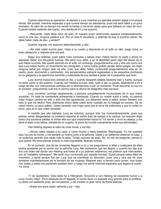 Cuando detuvimos la operación, él atendió a Lucy mientras yo aplicaba presión digital a mi propia
herida. Me acosté, mientras esperaba a que tuviera tiempo de atenderme, pues me sentí débil y un poco
mareado. Al cabo de un tiempo me vendó la herida y me envió abajo para que bebiera un vaso de vino.
Cuando estaba saliendo del cuarto, vino detrás de mí y me susurró:
—Recuerde: nada debe decir de esto. Si nuestro joven enamorado aparece inesperadamente,
como la otra vez, ninguna palabra a él. Por un lado lo asustaría, y además de eso lo pondría celoso. No
debe haber nada de eso, ¿verdad?
Cuando regresé, me examinó detenidamente, y dijo:
—No está usted mucho peor. Vaya a su cuarto y descanse en el sofá un rato; luego tome un
buen desayuno, y regrese otra vez acá.
Seguí sus órdenes, pues sabía cuán correctas y sabias eran. Había hecho mi parte y ahora mi
siguiente deber era recuperar fuerzas. Me sentí muy débil, y en la debilidad perdí algo del placer de lo
que había ocurrido. Me quedé dormido en el sofá; sin embargo, preguntándome una y otra vez como era
que Lucy había hecho un movimiento tan retrógrado, y como había podido perder tanta sangre, sin dejar
ninguna señal por ningún lado de ella. Creo que debo haber continuado preguntándome esto en mi
sueño, pues, durmiendo y caminando, mis pensamientos siempre regresaban a los pequeños pinchazos
en su garganta y la apariencia marchita y maltratada de sus bordes a pesar de lo pequeños que eran.
Lucy durmió hasta bien entrado el día, y cuando despertó estaba bastante bien y fuerte, aunque
no tanto como el día anterior. Cuando van Helsing la hubo visto, salió a dar un paseo, dejándome a mí a
cargo de ella, con instrucciones estrictas de no abandonarla ni por un momento. Pude escuchar su voz en
el corredor, preguntando cuál era el camino para la oficina de telégrafos más cercana.
Lucy conversó conmigo alegremente, y parecía completamente inconsciente de lo que había
sucedido. Yo traté de mantenerla entretenida e interesada. Cuando su madre subió a verla, no pareció
notar ningún cambio en ella, y sólo me dijo agradecida: ¡Le debemos tanto a usted, doctor Seward, por
todo lo que ha hecho! Pero realmente ahora debe usted tener cuidado de no trabajar en exceso. Se ve
usted mismo un poco pálido. Usted necesita una mujer para que le sirva de enfermera y que lo cuide un
poco; ¡eso es lo que usted necesita!
A medida que ella hablaba, Lucy se ruborizó, aunque sólo fue momentáneamente, pues sus
pobres venas desgastadas no pudieron soportar el súbito flujo de sangre a la cabeza. La reacción llegó
como una excesiva palidez al volver ella sus ojos implorantes hacia mí. Yo sonreí y moví la cabeza, y me
llevé el dedo a los labios; exhalando un suspiro, la joven se hundió nuevamente entre sus almohadas.
Van Helsing regresó al cabo de unas horas, y me dijo:
—Ahora usted váyase a su casa, y coma mucho y beba bastante. Repóngase. Yo me quedaré
aquí hoy por la noche, y me sentaré yo mismo junto a la señorita. Usted y yo debemos observar el caso, y
no podemos permitir que nadie más lo sepa. Tengo razones de peso. No, no me las pregunte; piense lo
que quiera. No tema pensar incluso lo más improbable. Buenas noches.
En el corredor, dos de las sirvientas llegaron a mí y me preguntaron si ellas o cualquiera de ellas
podría quedarse por la noche con la señorita Lucy. Me imploraron que las dejara, y cuando les dije que
era una orden del doctor van Helsing que fuese él o yo quienes veláramos, me pidieron que intercediera
con el "caballero extranjero". Me sentí muy conmovido por aquella bondad. Quizá porque estoy débil de
momento, y quizá porque fue por Lucy que se manifestó su devoción; pues una y otra vez he visto
similares manifestaciones de la bondad de las mujeres. Regresé aquí a tiempo para comer; hice todas
mis visitas y todos mis pacientes estaban bien; y luego me senté mientras esperaba que llegara el sueño.
Ya viene.
11 de septiembre. Esta tarde fui a Hillingham. Encontré a van Helsing de excelente humor y a
Lucy mucho mejor. Poco después de mi llegada, el correo llevó un paquete muy grande para el profesor.
Lo abrió con bastante prisa, así me pareció, y me mostró un gran ramo de flores blancas.
—Estas son para usted, señorita Lucy —dijo.
 
