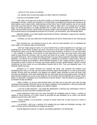 —¿Para mí? ¡Oh, doctor van Helsing!
—Sí, querida, pero no para que juegue con ellas. Estas son medicinas.
Lucy hizo un encantador mohín.
—No, pero no es para que se las tome cocidas ni en forma desagradable; no necesita fruncir su
encantadora naricita, o tendré que indicarle a mi amigo Arthur los peligros que tendrá que soportar al ver
tanta belleza, que él quiere tanto, distorsionarse en esa forma. Ajá, mi bella señorita, eso es: tan bonita
nariz esta muy recta otra vez. Esto es medicinal, pero usted no sabe cómo. Yo lo pongo en su ventana,
hago una bonita guirnalda y la cuelgo alrededor de su cuello, para que usted duerma bien. Sí; estas
flores, como las flores de loto, hacen olvidar las penas. Huelen como las aguas de Letos, y de esa fuente
de la juventud que los conquistadores buscaron en la Florida, y la encontraron, pero demasiado tarde.
Mientras hablaba, Lucy había estado examinando las flores y oliéndolas. Luego las tiró, diciendo,
medio en risa medio en serio:
—Profesor, yo creo que usted sólo me está haciendo una broma. Estas flores no son más que ajo
común.
Para sorpresa mía, van Helsing se puso en pie y dijo con toda seriedad, con su mandíbula de
acero rígida y sus espesas cejas encontrándose:
—¡No hay ningún juego en esto! ¡Yo nunca bromeo! Hay un serio propósito en lo que hago, y le
prevengo que no me frustre. Cuídese, por amor a los otros si no por amor a usted misma —añadió, pero
viendo que la pobre Lucy se había asustado como tenía razón de estarlo, continuó en un tono más suave
—: ¡Oh, señorita, mi querida, no me tema! Yo sólo hago esto por su bien; pero hay mucha virtud para
usted en esas flores tan comunes. Vea, yo mismo las coloco en su cuarto. Yo mismo hago la guirnalda
que usted debe llevar. ¡Pero cuidado! No debe decírselo a los que hacen preguntas indiscretas. Debemos
obedecer, y el silencio es una parte de la obediencia; y obediencia es llevarla a usted fuerte y llena de
salud hasta los brazos que la esperan. Ahora siéntese tranquila un rato. Venga conmigo, amigo John, y
me ayudará a cubrir el cuarto con mis ajos, que vienen desde muy lejos, desde Haarlem, donde mi amigo
Vanderpool los hace crecer en sus invernaderos durante todo el año. Tuve que telegrafiar ayer, o no
hubieran estado hoy aquí.
Entramos en el cuarto, llevando con nosotros las flores. Las acciones del profesor eran
verdaderamente raras y no creo que se pudiera encontrar alguna farmacopea en la cual yo encontrara
noticias. Primero cerró las ventanas y las aseguró con aldaba; luego, tomando un ramo de flores, frotó
con ellas las guillotinas, como para asegurarse de que cada soplo de aire que pudiera pasar a través de
ellas estuviera cargado con el olor a ajo. Después, con el manojo frotó los batientes de la puerta, arriba,
abajo y a cada lado, y alrededor de la chimenea de la misma manera. Todo me pareció muy grotesco, y
al momento le dije al profesor:
—Bien, profesor, yo sé que usted siempre tiene una razón por lo que hace, pero esto me deja
verdaderamente perplejo. Está bien que no hay ningún escéptico a los alrededores, o diría que usted está
haciendo un conjuro para mantener alejado a un espíritu maligno.
—¡Tal vez lo esté haciendo! —me respondió rápidamente, al tiempo que comenzaba a hacer la
guirnalda que Lucy tenía que llevar alrededor del cuello.
Luego esperamos hasta que Lucy hubo terminado de arreglarse para la noche, y cuando ya
estaba en cama entramos y él mismo colocó la guirnalda de ajos alrededor de su cuello. Las últimas
palabras que él le dijo a ella, fueron:
—Tenga cuidado y no la perturbe; y aunque el cuarto huela mal, no abra hoy por la noche la
ventana ni la puerta.
—Lo prometo —dijo Lucy, y gracias mil a ustedes dos por todas sus bondades conmigo. ¡Oh!
¿Qué he hecho para ser bendecida con amigos tan buenos?
Cuando dejamos la casa en mi calesín, que estaba esperando, van Helsing dijo:
 
