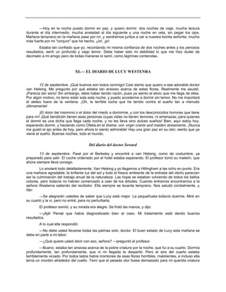 —Hoy en la noche puedo dormir en paz, y quiero dormir: dos noches de viaje, mucha lectura
durante el día intermedio, mucha ansiedad al día siguiente y una noche en vela, sin pegar los ojos.
Mañana temprano en la mañana pase por mí, y vendremos juntos a ver a nuestra bonita señorita, mucho
más fuerte por mi "conjuro" que he hecho. ¡Jo!, ¡jo!
Estaba tan confiado que yo, recordando mi misma confianza de dos noches antes y los penosos
resultados, sentí un profundo y vago temor. Debe haber sido mi debilidad lo que me hizo dudar de
decírselo a mi amigo pero de todas maneras lo sentí, como lágrimas contenidas.
XI.— EL DIARIO DE LUCY WESTENRA
12 de septiembre. ¡Qué buenos son todos conmigo! Casi siento que quiero a ese adorable doctor
van Helsing. Me pregunto por qué estaba tan ansioso acerca de estas flores. Realmente me asustó.
¡Parecía tan serio! Sin embargo, debe haber tenido razón, pues ya siento el alivio que me llega de ellas.
Por algún motivo, no temo estar sola esta noche, y puedo acostarme a dormir sin temor. No me importará
el aleteo fuera de la ventana. ¡Oh, la terrible lucha que he tenido contra el sueño tan a menudo
últimamente!
¡El dolor del insomnio o el dolor del miedo a dormirme, y con los desconocidos horrores que tiene
para mí! ¡Qué bendición tienen esas personas cuyas vidas no tienen temores, ni amenazas; para quienes
el dormir es una dicha que llega cada noche, y no les lleva sino dulces sueños! Bien, aquí estoy hoy,
esperando dormir, y haciendo como Ofelia en el drama: con virgin crants and maiden strewments. ¡Nunca
me gustó el ajo antes de hoy, pero ahora lo siento admirable! Hay una gran paz en su olor; siento que ya
viene el sueño. Buenas noches, todo el mundo.
Del diario del doctor Seward
13 de septiembre. Pasé por el Berkeley y encontré a van Helsing, como de costumbre, ya
preparado para salir. El coche ordenado por el hotel estaba esperando. El profesor tomó su maletín, que
ahora siempre lleva consigo.
Lo anotaré todo detalladamente. Van Helsing y yo llegamos a Hillingham a las ocho en punto. Era
una mañana agradable; la brillante luz del sol y todo el fresco ambiente de la entrada del otoño parecían
ser la culminación del trabajo anual de la naturaleza. Las hojas se estaban volviendo de todos los bellos
colores, pero todavía no habían comenzado a caer de los árboles. Cuando entramos encontramos a la
señora Westenra saliendo del recibidor. Ella siempre se levanta temprano. Nos saludó cordialmente, y
dijo:
—Se alegrarán ustedes de saber que Lucy está mejor. La pequeñuela todavía duerme. Miré en
su cuarto y la vi, pero no entré, para no perturbarla.
El profesor sonrió, y su mirada era alegre. Se frotó las manos, y dijo:
—¡Ajá! Pensé que había diagnosticado bien el caso. Mi tratamiento está dando buenos
resultados.
A lo cual ella respondió:
—No debe usted llevarse todas las palmas solo, doctor. El buen estado de Lucy esta mañana se
debe en parte a mi labor.
—¿Qué quiere usted decir con eso, señora? —preguntó el profesor.
—Bueno, estaba tan ansiosa acerca de la pobre criatura por la noche, que fui a su cuarto. Dormía
profundamente; tan profundamente, que ni mi llegada la despertó. Pero el aire del cuarto estaba
terriblemente viciado. Por todos lados había montones de esas flores horribles, malolientes, e incluso ella
tenía un montón alrededor del cuello. Temí que el pesado olor fuese demasiado para mi querida criatura
 