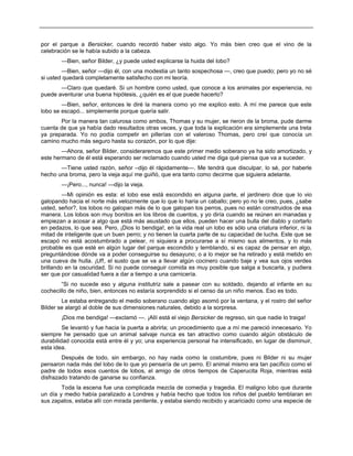 por el parque a Bersicker, cuando recordó haber visto algo. Yo más bien creo que el vino de la
celebración se le había subido a la cabeza.
—Bien, señor Bilder, ¿y puede usted explicarse la huida del lobo?
—Bien, señor —dijo él, con una modestia un tanto sospechosa —, creo que puedo; pero yo no sé
si usted quedará completamente satisfecho con mi teoría.
—Claro que quedaré. Si un hombre como usted, que conoce a los animales por experiencia, no
puede aventurar una buena hipótesis, ¿quién es el que puede hacerlo?
—Bien, señor, entonces le diré la manera como yo me explico esto. A mí me parece que este
lobo se escapó... simplemente porque quería salir.
Por la manera tan calurosa como ambos, Thomas y su mujer, se rieron de la broma, pude darme
cuenta de que ya había dado resultados otras veces, y que toda la explicación era simplemente una treta
ya preparada. Yo no podía competir en pillerías con el valeroso Thomas, pero creí que conocía un
camino mucho más seguro hasta su corazón, por lo que dije:
—Ahora, señor Bilder, consideraremos que este primer medio soberano ya ha sido amortizado, y
este hermano de él está esperando ser reclamado cuando usted me diga qué piensa que va a suceder.
—Tiene usted razón, señor –dijo él rápidamente—. Me tendrá que disculpar, lo sé, por haberle
hecho una broma, pero la vieja aquí me guiñó, que era tanto como decirme que siguiera adelante.
—¡Pero..., nunca! —dijo la vieja.
—Mi opinión es esta: el lobo ese está escondido en alguna parte, el jardinero dice que lo vio
galopando hacia el norte más velozmente que lo que lo haría un caballo; pero yo no le creo, pues, ¿sabe
usted, señor?, los lobos no galopan más de lo que galopan los perros, pues no están construidos de esa
manera. Los lobos son muy bonitos en los libros de cuentos, y yo diría cuando se reúnen en manadas y
empiezan a acosar a algo que está más asustado que ellos, pueden hacer una bulla del diablo y cortarlo
en pedazos, lo que sea. Pero, ¡Dios lo bendiga!, en la vida real un lobo es sólo una criatura inferior, ni la
mitad de inteligente que un buen perro; y no tienen la cuarta parte de su capacidad de lucha. Este que se
escapó no está acostumbrado a pelear, ni siquiera a procurarse a sí mismo sus alimentos, y lo más
probable es que esté en algún lugar del parque escondido y temblando, si es capaz de pensar en algo,
preguntándose dónde va a poder conseguirse su desayuno; o a lo mejor se ha retirado y está metido en
una cueva de hulla. ¡Uf!, el susto que se va a llevar algún cocinero cuando baje y vea sus ojos verdes
brillando en la oscuridad. Si no puede conseguir comida es muy posible que salga a buscarla, y pudiera
ser que por casualidad fuera a dar a tiempo a una carnicería.
“Si no sucede eso y alguna institutriz sale a pasear con su soldado, dejando al infante en su
cochecillo de niño, bien, entonces no estaría sorprendido si el censo da un niño menos. Eso es todo.
Le estaba entregando el medio soberano cuando algo asomó por la ventana, y el rostro del señor
Bilder se alargó al doble de sus dimensiones naturales, debido a la sorpresa.
¡Dios me bendiga! —exclamó —. ¡Allí está el viejo Bersicker de regreso, sin que nadie lo traiga!
Se levantó y fue hacia la puerta a abrirla; un procedimiento que a mí me pareció innecesario. Yo
siempre he pensado que un animal salvaje nunca es tan atractivo como cuando algún obstáculo de
durabilidad conocida está entre él y yo; una experiencia personal ha intensificado, en lugar de disminuir,
esta idea.
Después de todo, sin embargo, no hay nada como la costumbre, pues ni Bilder ni su mujer
pensaron nada más del lobo de lo que yo pensaría de un perro. El animal mismo era tan pacífico como el
padre de todos esos cuentos de lobos, el amigo de otros tiempos de Caperucita Roja, mientras está
disfrazado tratando de ganarse su confianza.
Toda la escena fue una complicada mezcla de comedia y tragedia. El maligno lobo que durante
un día y medio había paralizado a Londres y había hecho que todos los niños del pueblo temblaran en
sus zapatos, estaba allí con mirada penitente, y estaba siendo recibido y acariciado como una especie de
 
