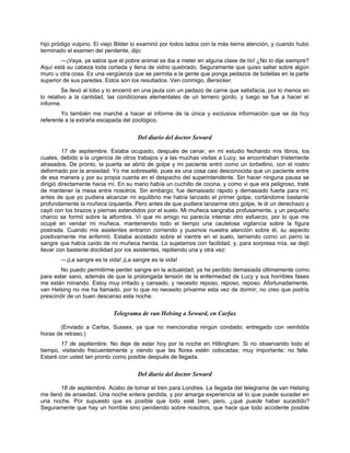 hijo pródigo vulpino. El viejo Bilder lo examinó por todos lados con la más tierna atención, y cuando hubo
terminado el examen del penitente, dijo:
—¡Vaya, ya sabía que el pobre animal se iba a meter en alguna clase de lío! ¿No lo dije siempre?
Aquí está su cabeza toda cortada y llena de vidrio quebrado. Seguramente que quiso saltar sobre algún
muro u otra cosa. Es una vergüenza que se permita a la gente que ponga pedazos de botellas en la parte
superior de sus paredes. Estos son los resultados. Ven conmigo, Bersicker.
Se llevó al lobo y lo encerró en una jaula con un pedazo de carne que satisfacía, por lo menos en
lo relativo a la cantidad, las condiciones elementales de un ternero gordo, y luego se fue a hacer el
informe.
Yo también me marché a hacer el informe de la única y exclusiva información que se da hoy
referente a la extraña escapada del zoológico.
Del diario del doctor Seward
17 de septiembre. Estaba ocupado, después de cenar, en mi estudio fechando mis libros, los
cuales, debido a la urgencia de otros trabajos y a las muchas visitas a Lucy, se encontraban tristemente
atrasados. De pronto, la puerta se abrió de golpe y mi paciente entró como un torbellino, con el rostro
deformado por la ansiedad. Yo me sobresalté, pues es una cosa casi desconocida que un paciente entre
de esa manera y por su propia cuenta en el despacho del superintendente. Sin hacer ninguna pausa se
dirigió directamente hacia mí. En su mano había un cuchillo de cocina, y como vi que era peligroso, traté
de mantener la mesa entre nosotros. Sin embargo, fue demasiado rápido y demasiado fuerte para mí;
antes de que yo pudiera alcanzar mi equilibrio me había lanzado el primer golpe, cortándome bastante
profundamente la muñeca izquierda. Pero antes de que pudiera lanzarme otro golpe, le di un derechazo y
cayó con los brazos y piernas extendidos por el suelo. Mi muñeca sangraba profusamente, y un pequeño
charco se formó sobre la alfombra. Vi que mi amigo no parecía intentar otro esfuerzo, por lo que me
ocupé en vendar mi muñeca, manteniendo todo el tiempo una cautelosa vigilancia sobre la figura
postrada. Cuando mis asistentes entraron corriendo y pusimos nuestra atención sobre él, su aspecto
positivamente me enfermó. Estaba acostado sobre el vientre en el suelo, lamiendo como un perro la
sangre que había caído de mi muñeca herida. Lo sujetamos con facilidad, y, para sorpresa mía, se dejó
llevar con bastante docilidad por los asistentes, repitiendo una y otra vez:
—¡La sangre es la vida! ¡La sangre es la vida!
No puedo permitirme perder sangre en la actualidad; ya he perdido demasiada últimamente como
para estar sano, además de que la prolongada tensión de la enfermedad de Lucy y sus horribles fases
me están minando. Estoy muy irritado y cansado, y necesito reposo, reposo, reposo. Afortunadamente,
van Helsing no me ha llamado, por lo que no necesito privarme esta vez de dormir; no creo que podría
prescindir de un buen descanso esta noche.
Telegrama de van Helsing a Seward, en Carfax
(Enviado a Carfax, Sussex, ya que no mencionaba ningún condado; entregado con veintidós
horas de retraso.)
17 de septiembre. No deje de estar hoy por la noche en Hillingham. Si no observando todo el
tiempo, visitando frecuentemente y viendo que las flores estén colocadas; muy importante; no falle.
Estaré con usted tan pronto como posible después de llegada.
Del diario del doctor Seward
18 de septiembre. Acabo de tomar el tren para Londres. La llegada del telegrama de van Helsing
me llenó de ansiedad. Una noche entera perdida, y por amarga experiencia sé lo que puede suceder en
una noche. Por supuesto que es posible que todo esté bien, pero, ¿qué puede haber sucedido?
Seguramente que hay un horrible sino pendiendo sobre nosotros, que hace que todo accidente posible
 