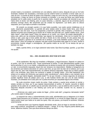 amada madre y la acostaron, cubriéndola con una sábana, sobre la cama, después de que yo me hube
levantado. Estaban tan asustadas y nerviosas que les ordené fueran al comedor a tomar cada una un
vaso de vino. La puerta se abrió de golpe unos instantes y luego se cerró otra vez. Las sirvientas gritaron
horrorizadas, y luego se fueron en grupo compacto al comedor, y yo puse las flores que había tenido
alrededor de mi cuello sobre el pecho de mi querida madre. Cuando ya estaban allí recordé lo que me
había dicho el doctor van Helsing, pero no quise retirarlas, y, además, alguna de las sirvientas podría
sentarse conmigo ahora. Me sorprendió que las criadas no regresaran. Las llamé, pero no obtuve
respuesta, por lo que bajé al comedor a buscarlas.
Mi corazón se encogió cuando vi lo que había sucedido. Las cuatro yacían indefensas en el
suelo, respirando pesadamente. La garrafa del jerez estaba sobre la mesa medio llena, pero había
alrededor un raro olor acre. Tuve mis sospechas y examiné la garrafa. Olía a láudano, y mirando en la
alacena encontré que la botella que el doctor de mi madre usa para ella (¡oh, usaba!) estaba vacía. ¿Qué
debo hacer? ¿Qué debo hacer? Estoy de regreso en el cuarto, con mamá. No puedo abandonarla, y
estoy sola, salvo por las sirvientas dormidas, que alguien ha narcotizado. ¡Sola con la muerte! No me
atrevo a salir, pues oigo el leve aullido del lobo a través de la rota ventana. El aire parece lleno de
manchas, flotando y girando en la corriente de la ventana, y las luces destellan azules y tenues. ¿Qué
debo hacer? ¡Dios me proteja de cualquier mal esta noche! Esconderé este papel en mi seno, donde lo
encontrarán cuando vengan a amortajarme. ¡Mi querida madre se ha ido! Ya es tiempo de que yo
también me vaya.
Adiós, querido Arthur, si no logro sobrevivir esta noche. Que Dios te proteja, querido, ¡y que Dios
me ayude!.
XII.— DEL DIARIO DEL DOCTOR SEWARD
18 de septiembre. Me dirigí de inmediato a Hillingham, y llegué temprano. Dejando mi calesa en
el portón, corrí por la avenida solo. Toqué suavemente el timbre, lo más delicadamente posible, pues
temía perturbar a Lucy o a su madre, y esperaba que me abriera la puerta sólo una sirvienta. Después de
un rato, no encontrando respuesta, toqué otra vez; tampoco me respondieron. Maldije la haraganería de
las sirvientas que todavía estuvieran en cama a esa hora, ya que eran las diez de la mañana, por lo que
toqué otra vez, pero más impacientemente, sin obtener tampoco respuesta. Hasta aquí yo había culpado
sólo a las sirvientas, pero ahora me comenzó a asaltar un terrible miedo. ¿Era esta desolación otro
enlace en la cadena de infortunios que parecía estar cercándonos? ¿Sería acaso a una mansión de la
muerte a la que habría llegado, demasiado tarde? Yo sé que minutos, o incluso segundos de tardanza
pueden significar horas de peligro para Lucy, si ella hubiese tenido otra vez una de esas terribles
recaídas; y fui alrededor de la casa para ver si podía encontrar por casualidad alguna otra entrada.
No pude encontrar ningún medio de entrar. Cada ventana y puerta tenía echado el cerrojo y
estaba cerrada con llave, por lo que regresé desconcertado al pórtico. Al hacerlo, escuché el rápido
golpeteo de las patas de un caballo que se acercaba velozmente, y que se detenía ante el portón. Unos
segundos después encontré a van Helsing que corría por la avenida. Cuando me vio, alcanzó a
murmurar:
—Entonces era usted quien acaba de llegar. ¿Cómo está ella? ¿Llegamos demasiado tarde?
¿No recibió usted mi telegrama?
Le respondí tan veloz y coherentemente como pude, advirtiéndole que su telegrama no lo había
recibido hasta temprano por la mañana, que no había perdido ni un minuto en llegar hasta allí, y que no
había podido hacer que nadie en la casa me oyera. Hizo una pausa y se levantó el sombrero, diciendo
solemnemente:
—Entonces temo que hayamos llegado demasiado tarde. ¡Que se haga la voluntad de Dios! —
pero luego continuó, recuperando su habitual energía—: Venga. Si no hay ninguna puerta abierta para
entrar, debemos hacerla. Creo que ahora tenemos tiempo de sobra.
 
