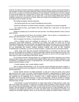 profundo. El profesor la observó mientras yo bajaba con Quincey Morris, y envié a una de las sirvientas a
que le pagara al cochero que estaba esperando. Dejé a Quincey acostado después de haberle servido un
vaso de vino, y le dije a la cocinera que preparara un buen desayuno. Entonces tuve una idea y regresé
al cuarto donde estaba Lucy. Cuando entré, sin hacer ruido, encontré a van Helsing con una o dos hojas
de papel en las manos. Era evidente que las había leído, y que ahora estaba reflexionando sobre su
contenido, sentado con una mano en su frente. Había una mirada de torva satisfacción en su cara, como
la de alguien que ha resuelto una duda.
Me entregó los papeles, diciendo solamente:
—Se cayó del pecho de Lucy cuando la llevábamos hacia el baño.
Cuando los hube leído, me quedé mirando al profesor, y después de una pausa le pregunté:
—En nombre de Dios, ¿qué significa todo esto? ¿Estaba ella, o está loca? ¿O qué clase de
horrible peligro es?
Estaba tan perplejo que no encontré otra cosa que decir. Van Helsing extendió la mano y tomó el
papel diciendo:
—No se preocupe por ello ahora. De momento, olvídelo. Todo lo sabrá y lo comprenderá a su
tiempo; pero será más tarde. Y ahora, ¿qué venía a decirme?
Esto me regresó a los hechos, y nuevamente fui yo mismo.
—Vine a hablarle acerca del certificado de defunción. Si no actuamos como es debido y
sabiamente, puede haber pesquisas, y tendríamos que mostrar ese papel. Yo espero que no haya
necesidad de pesquisas, pues si las hubiera, eso seguramente mataría a la pobre Lucy, si no la mata otra
cosa. Yo sé, y usted sabe, y el otro doctor que la atendía a ella también, que la señora Westenra padecía
de una enfermedad del corazón; nosotros podemos certificar que murió de ella. Llenemos
inmediatamente el certificado y yo mismo lo llevaré al registro, y pasaré al servicio de pompas fúnebres.
—¡Bien, amigo John! ¡Muy bien pensado! Verdaderamente, si la señorita Lucy tiene que estar
triste por los enemigos que la asedian, al menos puede estar contenta de los amigos que la aman. Uno,
dos, tres, todos abren sus venas por ella, además de un viejo como yo. ¡Ah sí!, yo lo sé, amigo John; no
estoy ciego; ¡lo quiero a usted más por ello! Ahora, váyase.
En el corredor encontré a Quincey Morris con un telegrama para Arthur diciéndole que la señora
Westenra había muerto; que Lucy también había estado enferma, pero que ya estaba mejorando; y que
van Helsing y yo estábamos con ella. Le dije adónde iba, y me instó a que me apresurara. Pero cuando
estaba a punto de hacerlo, me dijo:
—Cuando regreses, Jack, ¿puedo hablarte a solas?
Moví la cabeza afirmativamente y salí. No encontré ninguna dificultad para hacer el registro, y
convine con la funeraria local en que llegaran en la noche y tomaran las medidas del féretro e hiciesen los
demás preparativos.
Cuando regresé, Quincey me estaba esperando. Le dije que lo vería tan pronto como supiera
algo acerca de Lucy, y subí a su cuarto. Todavía estaba durmiendo, y aparentemente mi maestro no se
había movido de su asiento al lado de ella. Por la manera como se puso el dedo sobre los labios, adiviné
que esperaba que se despertara de un momento a otro, y estaba temeroso de adelantarse a la
naturaleza. Así es que bajé donde Quincey y lo llevé al desayunador, donde las celosías no estaban
bajadas y por lo cual era un poco más alegre, o mejor dicho, menos triste que los otros cuartos. Cuando
estuvimos solos, me dijo:
—Jack Seward, no quiero entrometerme en ningún lugar donde no tenga derecho a estar, pero
esto no es ningún caso ordinario. Tú sabes que yo amaba a esta muchacha y quería casarme con ella;
pero, aunque todo eso está pasado y enterrado, no puedo evitar sentirme ansioso acerca de ella. ¿Qué le
sucede? ¿De qué padece? El holandés, y bien me doy cuenta de que es un viejo formidable, dijo, en el
momento en que ustedes dos entraron en el cuarto, que debían hacer otra transfusión de sangre y que
ustedes dos ya estaban agotados. Ahora, yo sé muy bien que ustedes los médicos hablan in camera, y
 