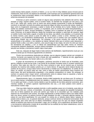 cuánto tiempo había pasado, encendí un fósforo, y a su luz miré mi reloj; faltaban pocos minutos para la
medianoche. Esto me dio una especie de sobresalto, pues supongo que la superstición general acerca de
la medianoche había aumentado debido a mis recientes experiencias. Me quedé aguardando con una
enfermiza sensación de ansiedad.
Entonces un perro comenzó a aullar en alguna casa campesina más adelante del camino. Dejó
escapar un largo, lúgubre aullido, como si tuviese miedo. Su llamado fue recogido por otro perro y por
otro y otro, hasta que, nacido como el viento que ahora pasaba suavemente a través del desfiladero,
comenzó un aterrador concierto de aullidos que parecían llegar de todos los puntos del campo, desde tan
lejos como la imaginación alcanzase a captar a través de las tinieblas de la noche. Desde el primer
aullido los caballos comenzaron a piafar y a inquietarse, pero el cochero les habló tranquilizándolos, y
ellos recobraron la calma, aunque temblaban y sudaban como si acabaran de pasar por un repentino
susto. Entonces, en la lejana distancia, desde las montañas que estaban a cada lado de nosotros, llegó
un aullido mucho más fuerte y agudo, el aullido de los lobos, que afectó a los caballos y a mi persona de
la misma manera, pues estuve a punto de saltar de la calesa y echar a correr, mientras que ellos
retrocedieron y se encabritaron frenéticamente, de manera que el cochero tuvo que emplear toda su
fuerza para impedir que se desbocaran. Sin embargo, a los pocos minutos mis oídos se habían
acostumbrado a los aullidos, y los caballos se habían calmado tanto que el cochero pudo descender y
pararse frente a ellos. Los sobó y acarició, y les susurró algo en las orejas, tal como he oído que hacen
los domadores de caballos, y con un efecto tan extraordinario que bajo estos mimos se volvieron
nuevamente bastante obedientes, aunque todavía temblaban. El cochero tomó nuevamente su asiento,
sacudió sus riendas y reiniciamos nuestro viaje a buen paso.
Esta vez, después de llegar hasta el lado extremo del desfiladero, repentinamente cruzó por una
estrecha senda que se introducía agudamente a la derecha.
Pronto nos encontramos obstruidos por árboles, que en algunos lugares cubrían por completo el
camino, formando una especie de túnel a través del cual pasábamos. Y además de eso, gigantescos
peñascos amenazadores nos hacían valla a uno y otro lado.
A pesar de encontrarnos así protegidos, podíamos escuchar el viento que se levantaba, pues
gemía y silbaba a través de las rocas, y las ramas de los árboles chocaban entre sí al pasar nosotros por
el camino. Hizo cada vez más frío v una fina nieve comenzó a caer, de tal manera que al momento
alrededor de nosotros todo estaba cubierto por un manto blanco. El aguzado viento todavía llevaba los
aullidos de los perros, aunque éstos fueron decreciendo a medida que nos alejábamos. El aullido de los
lobos, en cambio, se acercó cada vez más, como si ellos se fuesen aproximando hacia nosotros por
todos lados. Me sentí terriblemente angustiado, y los caballos compartieron mi miedo. Sin embargo, el
cochero no parecía tener ningún temor; continuamente volvía la cabeza hacia la izquierda y hacia la
derecha, pero yo no podía ver nada a través de la oscuridad.
Repentinamente, lejos, a la izquierda, divisé el débil resplandor de una llama azul. El cochero lo
vio al mismo tiempo; inmediatamente paró los caballos y, saltando a tierra, desapareció en la oscuridad.
Yo no sabía qué hacer, y mucho menos debido a que los aullidos de los lobos parecían acercarse; pero
mientras dudaba, el cochero apareció repentinamente otra vez, y sin decir palabra tomó asiento y
reanudamos nuestro viaje.
Creo que debo haberme quedado dormido o soñé repetidas veces con el incidente, pues éste se
repitió una y otra vez, y ahora, al recordarlo, me parece que fue una especie de pesadilla horripilante.
Una vez la llama apareció tan cerca del camino que hasta en la oscuridad que nos rodeaba pude
observar los movimientos del cochero. Se dirigió rápidamente a donde estaba la llama azul (debe haber
sido muy tenue, porque no parecía iluminar el lugar alrededor de ella), y tomando algunas piedras las
colocó en una forma significativa. En una ocasión fui víctima de un extraño efecto óptico: estando él
parado entre la llama y yo, no pareció obstruirla, porque continué viendo su fantasmal luminosidad. Esto
me asombró, pero como sólo fue un efecto momentáneo, supuse que mis ojos me habían engañado
debido al esfuerzo que hacía en la oscuridad. Luego, por un tiempo, ya no aparecieron las llamas azules,
y nos lanzamos velozmente a través de la oscuridad con los aullidos de los lobos rodeándonos, como si
nos siguieran en círculos envolventes.
 