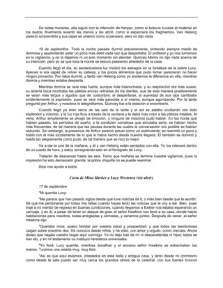 De todas maneras, ella siguió con la intención de romper, como si todavía tuviese el material en
los dedos; finalmente levantó las manos y las abrió, como si esparciera los fragmentos. Van Helsing
pareció sorprendido y sus cejas se unieron como si pensara, pero no dijo nada.
19 de septiembre. Toda la noche pasada durmió precariamente, sintiendo siempre miedo de
dormirse y aparentando estar un poco más débil cada vez que despertaba. El profesor y yo nos turnamos
en la vigilancia, y no la dejamos ni un solo momento sin atender. Quincey Morris no dijo nada acerca de
su intención, pero yo sé que toda la noche se estuvo paseando alrededor de la casa.
Cuando llegó el día, su esclarecedora luz mostró los estragos en la fortaleza de la pobre Lucy.
Apenas si era capaz de volver su cabeza, y los pocos alimentos que pudo tomar parecieron no hacer
ningún provecho. Por ratos durmió, y tanto van Helsing como yo anotamos la diferencia en ella, mientras
dormía y mientras estaba despierta.
Mientras dormía se veía más fuerte, aunque más trasnochada, y su respiración era más suave;
su abierta boca mostraba las pálidas encías retiradas de los dientes, que de esta manera positivamente
se veían más largos y agudos que de costumbre; al despertarse, la suavidad de sus ojos cambiaba
evidentemente la expresión, pues se veía más parecida a sí misma, aunque agonizando. Por la tarde
preguntó por Arthur, y nosotros le telegrafiamos. Quincey fue a la estación a encontrarlo.
Cuando llegó ya eran cerca de las seis de la tarde y el sol se estaba ocultando con todo
esplendor y colorido, y la luz roja fluía a través de la ventana y le daba más color a las pálidas mejillas. Al
verla, Arthur simplemente se ahogó de emoción, y ninguno de nosotros pudo hablar. En las horas que
habían pasado, los períodos de sueño, o la condición comatosa que simulaba serlo, se habían hecho
más frecuentes, de tal manera que las pausas durante las cuales la conversación era posible se habían
reducido. Sin embargo, la presencia de Arthur pareció actuar como un estimulante; se reanimó un poco y
habló con él más lúcidamente de lo que lo había hecho desde nuestra llegada. Él también se dominó y
habló tan alegremente como pudo, de tal manera que se hizo lo mejor.
Va a dar la una de la mañana, y él y van Helsing están sentados con ella. Yo los relevaré dentro
de un cuarto de hora, y estoy consignando esto en el fonógrafo de Lucy.
Tratarán de descansar hasta las seis. Temo que mañana se termine nuestra vigilancia, pues la
impresión ha sido demasiado grande; la pobre chiquilla no se puede reanimar.
Dios nos ayude a todos.
Carta de Mina Harker a Lucy Westenra (sin abrir)
17 de septiembre
"Mi querida Lucy:
"Me parece que han pasado siglos desde que tuve noticias de ti, o más bien desde que te escribí.
Sé que me perdonarás por todas mis faltas cuando hayas leído las noticias que te voy a dar. Bien, pues
traje a mi marido de regreso en buenas condiciones; cuando llegamos a Exéter nos estaba esperando un
carruaje, y en él, a pesar de tener un ataque de gota, el señor Hawkins nos llevó a su casa, donde había
habitaciones para nosotros, todas arregladas y cómodas, y cenamos juntos. Después de cenar, el señor
Hawkins dijo:
"Queridos míos, quiero brindar por vuestra salud y prosperidad, y que todas las bendiciones
caigan sobre vosotros dos. Os conozco desde niños, y he visto, con amor y orgullo, como crecíais. Ahora
deseo que hagáis vuestro hogar aquí conmigo. Yo no dejo tras de mí ni descendientes ni hijos; todos se
han ido, y en mi testamento os instituyo herederos universales.
"Yo lloré, Lucy querida, mientras Jonathan y el anciano señor Hawkins se estrechaban las
manos. Tuvimos una velada muy, muy feliz.
"Así es que aquí estamos, instalados en esta bella y antigua casa, y tanto desde mi dormitorio
como desde la sala puedo ver muy cerca los grandes olmos de la catedral, con sus fuertes troncos
 
