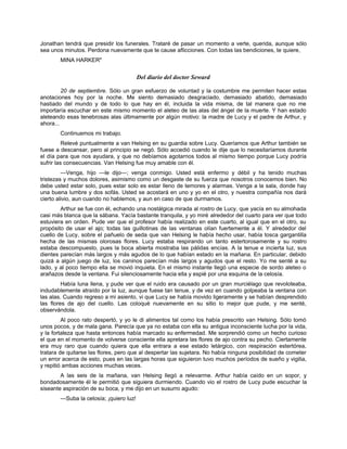 Jonathan tendrá que presidir los funerales. Trataré de pasar un momento a verte, querida, aunque sólo
sea unos minutos. Perdona nuevamente que te cause aflicciones. Con todas las bendiciones, te quiere,
MINA HARKER"
Del diario del doctor Seward
20 de septiembre. Sólo un gran esfuerzo de voluntad y la costumbre me permiten hacer estas
anotaciones hoy por la noche. Me siento demasiado desgraciado, demasiado abatido, demasiado
hastiado del mundo y de todo lo que hay en él, incluida la vida misma, de tal manera que no me
importaría escuchar en este mismo momento el aleteo de las alas del ángel de la muerte. Y han estado
aleteando esas tenebrosas alas últimamente por algún motivo: la madre de Lucy y el padre de Arthur, y
ahora...
Continuemos mi trabajo.
Relevé puntualmente a van Helsing en su guardia sobre Lucy. Queríamos que Arthur también se
fuese a descansar, pero al principio se negó. Sólo accedió cuando le dije que lo necesitaríamos durante
el día para que nos ayudara, y que no debíamos agotarnos todos al mismo tiempo porque Lucy podría
sufrir las consecuencias. Van Helsing fue muy amable con él.
—Venga, hijo —le dijo—; venga conmigo. Usted está enfermo y débil y ha tenido muchas
tristezas y muchos dolores, asimismo como un desgaste de su fuerza que nosotros conocemos bien. No
debe usted estar solo, pues estar solo es estar lleno de temores y alarmas. Venga a la sala, donde hay
una buena lumbre y dos sofás. Usted se acostará en uno y yo en el otro, y nuestra compañía nos dará
cierto alivio, aun cuando no hablemos, y aun en caso de que durmamos.
Arthur se fue con él, echando una nostálgica mirada al rostro de Lucy, que yacía en su almohada
casi más blanca que la sábana. Yacía bastante tranquila, y yo miré alrededor del cuarto para ver que todo
estuviera en orden. Pude ver que el profesor había realizado en este cuarto, al igual que en el otro, su
propósito de usar el ajo; todas las guillotinas de las ventanas olían fuertemente a él. Y alrededor del
cuello de Lucy, sobre el pañuelo de seda que van Helsing le había hecho usar, había tosca gargantilla
hecha de las mismas olorosas flores. Lucy estaba respirando un tanto estertorosamente y su rostro
estaba descompuesto, pues la boca abierta mostraba las pálidas encías. A la tenue e incierta luz, sus
dientes parecían más largos y más agudos de lo que habían estado en la mañana. En particular, debido
quizá a algún juego de luz, los caninos parecían más largos y agudos que el resto. Yo me senté a su
lado, y al poco tiempo ella se movió inquieta. En el mismo instante llegó una especie de sordo aleteo o
arañazos desde la ventana. Fui silenciosamente hacia ella y espié por una esquina de la celosía.
Había luna llena, y pude ver que el ruido era causado por un gran murciélago que revoloteaba,
indudablemente atraído por la luz, aunque fuese tan tenue, y de vez en cuando golpeaba la ventana con
las alas. Cuando regreso a mi asiento, vi que Lucy se había movido ligeramente y se habían desprendido
las flores de ajo del cuello. Las coloqué nuevamente en su sitio lo mejor que pude, y me senté,
observándola.
Al poco rato despertó, y yo le di alimentos tal como los había prescrito van Helsing. Sólo tomó
unos pocos, y de mala gana. Parecía que ya no estaba con ella su antigua inconsciente lucha por la vida,
y la fortaleza que hasta entonces había marcado su enfermedad. Me sorprendió como un hecho curioso
el que en el momento de volverse consciente ella apretara las flores de ajo contra su pecho. Ciertamente
era muy raro que cuando quiera que ella entrara a ese estado letárgico, con respiración estertórea,
tratara de quitarse las flores, pero que al despertar las sujetara. No había ninguna posibilidad de cometer
un error acerca de esto, pues en las largas horas que siguieron tuvo muchos períodos de sueño y vigilia,
y repitió ambas acciones muchas veces.
A las seis de la mañana, van Helsing llegó a relevarme. Arthur había caído en un sopor, y
bondadosamente él le permitió que siguiera durmiendo. Cuando vio el rostro de Lucy pude escuchar la
siseante aspiración de su boca, y me dijo en un susurro agudo:
—Suba la celosía; ¡quiero luz!
 