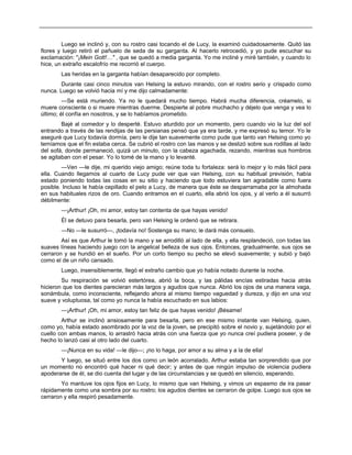Luego se inclinó y, con su rostro casi tocando el de Lucy, la examinó cuidadosamente. Quitó las
flores y luego retiró el pañuelo de seda de su garganta. Al hacerlo retrocedió, y yo pude escuchar su
exclamación: "¡Mein Gott!…" , que se quedó a media garganta. Yo me incliné y miré también, y cuando lo
hice, un extraño escalofrío me recorrió el cuerpo.
Las heridas en la garganta habían desaparecido por completo.
Durante casi cinco minutos van Helsing la estuvo mirando, con el rostro serio y crispado como
nunca. Luego se volvió hacia mí y me dijo calmadamente:
—Se está muriendo. Ya no le quedará mucho tiempo. Habrá mucha diferencia, créamelo, si
muere consciente o si muere mientras duerme. Despierte al pobre muchacho y déjelo que venga y vea lo
último; él confía en nosotros, y se lo habíamos prometido.
Bajé al comedor y lo desperté. Estuvo aturdido por un momento, pero cuando vio la luz del sol
entrando a través de las rendijas de las persianas pensó que ya era tarde, y me expresó su temor. Yo le
aseguré que Lucy todavía dormía, pero le dije tan suavemente como pude que tanto van Helsing como yo
temíamos que el fin estaba cerca. Se cubrió el rostro con las manos y se deslizó sobre sus rodillas al lado
del sofá, donde permaneció, quizá un minuto, con la cabeza agachada, rezando, mientras sus hombros
se agitaban con el pesar. Yo lo tomé de la mano y lo levanté.
—Ven —le dije, mi querido viejo amigo; reúne toda tu fortaleza: será lo mejor y lo más fácil para
ella. Cuando llegamos al cuarto de Lucy pude ver que van Helsing, con su habitual previsión, había
estado poniendo todas las cosas en su sitio y haciendo que todo estuviera tan agradable como fuera
posible. Incluso le había cepillado el pelo a Lucy, de manera que éste se desparramaba por la almohada
en sus habituales rizos de oro. Cuando entramos en el cuarto, ella abrió los ojos, y al verlo a él susurró
débilmente:
—¡Arthur! ¡Oh, mi amor, estoy tan contenta de que hayas venido!
Él se detuvo para besarla, pero van Helsing le ordenó que se retirara.
—No —le susurró—, ¡todavía no! Sostenga su mano; le dará más consuelo.
Así es que Arthur le tomó la mano y se arrodilló al lado de ella, y ella resplandeció, con todas las
suaves líneas haciendo juego con la angelical belleza de sus ojos. Entonces, gradualmente, sus ojos se
cerraron y se hundió en el sueño. Por un corto tiempo su pecho se elevó suavemente; y subió y bajó
como el de un niño cansado.
Luego, insensiblemente, llegó el extraño cambio que yo había notado durante la noche.
Su respiración se volvió estertórea, abrió la boca, y las pálidas encías estiradas hacia atrás
hicieron que los dientes parecieran más largos y agudos que nunca. Abrió los ojos de una manera vaga,
sonámbula, como inconsciente, reflejando ahora al mismo tiempo vaguedad y dureza, y dijo en una voz
suave y voluptuosa, tal como yo nunca la había escuchado en sus labios:
—¡Arthur! ¡Oh, mi amor, estoy tan feliz de que hayas venido! ¡Bésame!
Arthur se inclinó ansiosamente para besarla, pero en ese mismo instante van Helsing, quien,
como yo, había estado asombrado por la voz de la joven, se precipitó sobre el novio y, sujetándolo por el
cuello con ambas manos, lo arrastró hacia atrás con una fuerza que yo nunca creí pudiera poseer, y de
hecho lo lanzó casi al otro lado del cuarto.
—¡Nunca en su vida! —le dijo—; ¡no lo haga, por amor a su alma y a la de ella!
Y luego, se situó entre los dos como un león acorralado. Arthur estaba tan sorprendido que por
un momento no encontró qué hacer ni qué decir; y antes de que ningún impulso de violencia pudiera
apoderarse de él, se dio cuenta del lugar y de las circunstancias y se quedó en silencio, esperando.
Yo mantuve los ojos fijos en Lucy, lo mismo que van Helsing, y vimos un espasmo de ira pasar
rápidamente como una sombra por su rostro; los agudos dientes se cerraron de golpe. Luego sus ojos se
cerraron y ella respiró pesadamente.
 