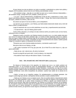 Al poco tiempo sus ojos se abrieron con toda su suavidad, y extendiendo su pobre mano pálida y
delgada, tomó la pesada y oscura mano de van Helsing; acercándosela, la besó.
—Mi verdadero amigo —dijo ella, en una débil voz pero con un acento doloroso indescriptible—.
¡Mi verdadero amigo, y amigo de él! ¡Oh, protéjalo, y deme paz a mí!
—¡Lo juro! —dijo él solemnemente, arrodillándose al lado de ella y sosteniendo su mano, como
alguien que presta juramento. Luego se volvió a Arthur y le dijo—: Venga, hijo, tome la mano de ella entre
las suyas, y bésela en la frente, y sólo una vez.
Se unieron sus ojos en vez de sus labios; y así se despidieron.
Los ojos de Lucy se cerraron; y van Helsing, que había estado observando desde cerca, tomó del
brazo a Arthur y lo alejó del lecho.
Luego la respiración de Lucy se volvió estertórea una vez más, y repentinamente cesó del todo.
—Ya todo terminó —dijo van Helsing ¡Está muerta!
Tomé a Arthur del brazo y lo conduje a la sala, donde se sentó y se cubrió la cara con las manos,
sollozando como un chiquillo.
Regresé al cuarto y encontré a van Helsing mirando a la pobre Lucy, y su rostro estaba más serio
que nunca. El cuerpo de ella había cambiado algo. La muerte le había regresado parte de su belleza,
pues sus cejas y mejillas habían recobrado algo de sus suaves líneas; hasta los labios habían perdido su
mortal palidez. Era como si la sangre, innecesaria ya para el funcionamiento del corazón, hubiera querido
mitigar en lo posible la rigidez y la desolación de la muerte.
"Pensamos que moría mientras estaba durmiendo, y durmiendo cuando murió."
Me situé al lado de van Helsing, y le dije:
—¡Ah! ¡pobre muchacha! Al fin hay paz para ella. ¡Es el final! Él se volvió hacia mí, y dijo con
grave solemnidad:
—Nada de eso. ¡Ay!, nada de eso. ¡Es sólo el comienzo!
Cuando le pregunté qué quería decir, movió la cabeza y me respondió:
—No podemos hacer nada por ella todavía. Espere. Ya verá usted...
XIII.— DEL DIARIO DEL DOCTOR SEWARD (continuación)
Se dispuso el funeral para el día siguiente, de manera que Lucy y su madre pudieran ser
enterradas juntas. Yo me encargué de todos los desagradables trámites, y el cortés empresario de
pompas fúnebres me probó que sus empleados estaban afectados, o bendecidos, por algo de su propia
gratuita suavidad. Hasta la mujer que efectuaba los últimos oficios para los muertos me comentó, de una
manera confidencial, como entre compañeros de profesión, cuando hubo salido de la cámara de la
muerte:
—Señor, la joven es un magnífico cadáver. Es verdaderamente un privilegio atenderla. ¡No
exagero cuando digo que atender a semejantes clientes acredita a nuestro establecimiento!
—Noté que van Helsing nunca se alejaba mucho. Esto era posible debido al desordenado estado
de la casa. No había parientes a mano, y como Arthur tenía que estar de regreso al día siguiente para
atender a los funerales de su padre, fuimos incapaces de notificar a alguien que hubiera llevado la
dirección de los asuntos. Bajo esas circunstancias, van Helsing y yo iniciamos el examen de los papeles,
etc. Mi maestro insistió en hacerse cargo de los papeles de Lucy personalmente. Yo le pregunté por qué,
pues temía que él, siendo extranjero no estuviera al tanto de los requerimientos legales ingleses, y
pudiera de esta manera, por ignorancia causar algunos contratiempos innecesarios. Él me contestó:
 