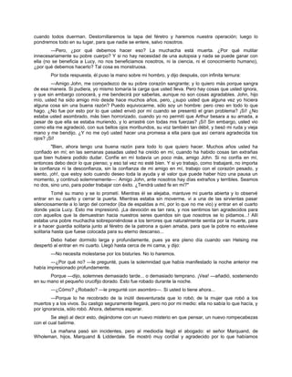 cuando todos duerman. Destornillaremos la tapa del féretro y haremos nuestra operación; luego lo
pondremos todo en su lugar, para que nadie se entere, salvo nosotros.
—Pero, ¿por qué debemos hacer eso? La muchacha está muerta. ¿Por qué mutilar
innecesariamente su pobre cuerpo? Y si no hay necesidad de una autopsia y nada se puede ganar con
ella (no se beneficia a Lucy, no nos beneficiamos nosotros, ni la ciencia, ni el conocimiento humano),
¿por qué debemos hacerlo? Tal cosa es monstruosa.
Por toda respuesta, él puso la mano sobre mi hombro, y dijo después, con infinita ternura:
—Amigo John, me compadezco de su pobre corazón sangrante; y lo quiero más porque sangra
de esa manera. Si pudiera, yo mismo tomaría la carga que usted lleva. Pero hay cosas que usted ignora,
y que sin embargo conocerá, y me bendecirá por saberlas, aunque no son cosas agradables. John, hijo
mío, usted ha sido amigo mío desde hace muchos años, pero, ¿supo usted que alguna vez yo hiciera
alguna cosa sin una buena razón? Puedo equivocarme, sólo soy un hombre: pero creo en todo lo que
hago. ¿No fue por esto por lo que usted envió por mí cuando se presentó el gran problema? ¡Sí! ¿No
estaba usted asombrado, más bien horrorizado, cuando yo no permití que Arthur besara a su amada, a
pesar de que ella se estaba muriendo, y lo arrastré con todas mis fuerzas? ¡Sí! Sin embargo, usted vio
como ella me agradeció, con sus bellos ojos moribundos, su voz también tan débil, y besó mi ruda y vieja
mano y me bendijo. ¿Y no me oyó usted hacer una promesa a ella para que así cerrara agradecida los
ojos? ¡Sí!
"Bien, ahora tengo una buena razón para todo lo que quiero hacer. Muchos años usted ha
confiado en mí; en las semanas pasadas usted ha creído en mí, cuando ha habido cosas tan extrañas
que bien hubiera podido dudar. Confíe en mí todavía un poco más, amigo John. Si no confía en mí,
entonces debo decir lo que pienso; y eso tal vez no esté bien. Y si yo trabajo, como trabajaré, no importa
la confianza ni la desconfianza, sin la confianza de mi amigo en mí, trabajo con el corazón pesado, y
siento, ¡oh!, que estoy solo cuando deseo toda la ayuda y el valor que puede haber hizo una pausa un
momento, y continuó solemnemente—: Amigo John, ante nosotros hay días extraños y terribles. Seamos
no dos, sino uno, para poder trabajar con éxito. ¿Tendrá usted fe en mí?"
Tomé su mano y se lo prometí. Mientras él se alejaba, mantuve mi puerta abierta y lo observé
entrar en su cuarto y cerrar la puerta. Mientras estaba sin moverme, vi a una de las sirvientas pasar
silenciosamente a lo largo del corredor (iba de espaldas a mí, por lo que no me vio) y entrar en el cuarto
donde yacía Lucy. Esto me impresionó. ¡La devoción es tan rara, y nos sentimos tan agradecidos para
con aquellos que la demuestran hacia nuestros seres queridos sin que nosotros se lo pidamos...! Allí
estaba una pobre muchacha sobreponiéndose a los terrores que naturalmente sentía por la muerte, para
ir a hacer guardia solitaria junto al féretro de la patrona a quien amaba, para que la pobre no estuviese
solitaria hasta que fuese colocada para su eterno descanso...
Debo haber dormido larga y profundamente, pues ya era pleno día cuando van Helsing me
despertó al entrar en mi cuarto. Llegó hasta cerca de mi cama, y dijo:
—No necesita molestarse por los bisturíes. No lo haremos.
—¿Por qué no? —le pregunté, pues la solemnidad que había manifestado la noche anterior me
había impresionado profundamente.
Porque —dijo, solemnes demasiado tarde... o demasiado temprano. ¡Vea! —añadió, sosteniendo
en su mano el pequeño crucifijo dorado. Esto fue robado durante la noche.
—¿Cómo? ¿Robado? —le pregunté con asombro—. Si usted lo tiene ahora...
—Porque lo he recobrado de la inútil desventurada que lo robó; de la mujer que robó a los
muertos y a los vivos. Su castigo seguramente llegará, pero no por mi medio: ella no sabía lo que hacía, y
por ignorancia, sólo robó. Ahora, debemos esperar.
Se alejó al decir esto, dejándome con un nuevo misterio en que pensar, un nuevo rompecabezas
con el cual batirme.
La mañana pasó sin incidentes, pero al mediodía llegó el abogado: el señor Marquand, de
Wholeman, hijos, Marquand & Lidderdale. Se mostró muy cordial y agradecido por lo que habíamos
 