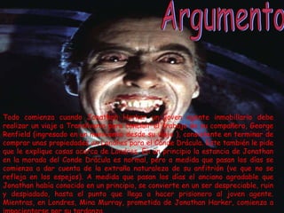 Todo comienza cuando Jonathan Harker un joven agente inmobiliario debe realizar un viaje a Transilvania para concluir el trabajo de su compañero, George Renfield (ingresado en un manicomio desde su viaje ), consistente en terminar de comprar unas propiedades en Londres para el Conde Drácula. Este también le pide que le explique cosas acerca de Londres. En un principio la estancia de Jonathan en la morada del Conde Drácula es normal, pero a medida que pasan los días se comienza a dar cuenta de la extraña naturaleza de su anfitrión (ve que no se refleja en los espejos). A medida que pasan los días el anciano agradable que Jonathan había conocido en un principio, se convierte en un ser despreciable, ruin y despiadado, hasta el punto que llega a hacer prisionero al joven agente. Mientras, en Londres, Mina Murray, prometida de Jonathan Harker, comienza a impacientarse por su tardanza. Argumento 