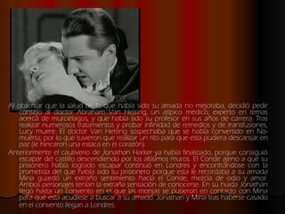 Al observar que la salud de la que había sido su amada no mejoraba, decidió pedir consejo al doctor Abraham Van Helsing, un atípico médico, experto en temas acerca de murciélagos, y que había sido su profesor en sus años de carrera. Tras realizar numerosos tratamientos y probar infinidad de remedios y de transfusiones, Lucy muere. El doctor Van Helsing sospechaba que se había convertido en No-muerta, por lo que tuvieron que realizar un rito para que esta pudiera descansar en paz (le hincaron una estaca en el corazón).  Anteriormente el cautiverio de Jonathan Harker ya había finalizado, porque consiguió escapar del castillo descendiendo por los altísimos muros. El Conde ajeno a que su prisionero había logrado escapar continuó en Londres y encontrándose con la prometida del que había sido su prisionero porque esta le recordaba a su amada Mina guardó un extraño sentimiento hacía el Conde, mezcla de odio y amor. Ambos personajes tenían la extraña sensación de conocerse. En su huida Jonathan llegó hasta un convento en el que las monjas se pusieron en contacto con Mina para que esta acudiese a buscar a su amado. Jonathan y Mina tras haberse casado en el convento llegan a Londres.   