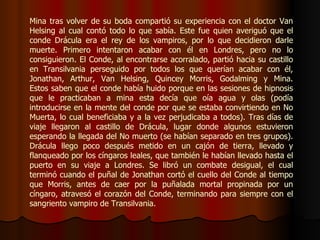 Mina tras volver de su boda compartió su experiencia con el doctor Van Helsing al cual contó todo lo que sabía. Este fue quien averiguó que el conde Drácula era el rey de los vampiros, por lo que decidieron darle muerte. Primero intentaron acabar con él en Londres, pero no lo consiguieron. El Conde, al encontrarse acorralado, partió hacia su castillo en Transilvania perseguido por todos los que querían acabar con él, Jonathan, Arthur, Van Helsing, Quincey Morris, Godalming y Mina. Estos saben que el conde había huido porque en las sesiones de hipnosis que le practicaban a mina esta decía que oía agua y olas (podía introducirse en la mente del conde por que se estaba convirtiendo en No Muerta, lo cual beneficiaba y a la vez perjudicaba a todos). Tras días de viaje llegaron al castillo de Drácula, lugar donde algunos estuvieron esperando la llegada del No muerto (se habían separado en tres grupos). Drácula llego poco después metido en un cajón de tierra, llevado y flanqueado por los cíngaros leales, que también le habían llevado hasta el puerto en su viaje a Londres. Se libró un combate desigual, el cual terminó cuando el puñal de Jonathan cortó el cuello del Conde al tiempo que Morris, antes de caer por la puñalada mortal propinada por un cíngaro, atravesó el corazón del Conde, terminando para siempre con el sangriento vampiro de Transilvania. 