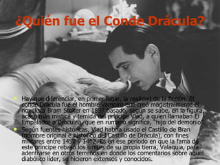 ¿Quién fue el Conde Drácula? Hay que diferenciar, en primer lugar, la realidad de la ficción. El conde Drácula fue el hombre vampiro que creó magistralmente el novelista Bram Stoker en 1897 basado, según se sabe, en la figura, acaso más mística y temida del príncipe Vlad, a quien llamaban El Empalador o Draculea, que en rumano significa, “hijo del demonio”. Según fuentes históricas, Vlad habría usado el Castillo de Bran (nombre original e histórico del Castillo de Drácula), con fines militares entre 1452 y 1462. Es en ese período en que la fama de este príncipe rebasó los límites de su propia tierra, Valaquia, para adentrarse en otros terrenos en donde los comentarios sobre aquel diabólico líder, se hicieron extensos y conocidos. 