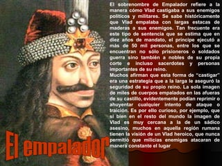 El sobrenombre de Empalador refiere a la manera cómo Vlad castigaba a sus enemigos políticos y militares. Se sabe históricamente que Vlad empalaba con largas estacas de maderas a sus enemigos. Tan frecuente era este tipo de sentencia que se estima que en diez años de mandato, el príncipe ejecutó a más de 50 mil personas, entre los que se encuentran no sólo prisioneros o soldados guerra sino también a nobles de su propia corte e incluso sacerdotes y personas importantes de su reino. Muchos afirman que esta forma de “castigar” era una estrategia que a la larga le aseguró la seguridad de su propio reino. La sola imagen de miles de cuerpos empalados en las afueras de su castillo, evidentemente podían reprimir o ahuyentar cualquier intento de ataque o traición. Es por ello curioso, por ejemplo, que si bien en el resto del mundo la imagen de Vlad es muy cercana a la de un sádico asesino, muchos en aquella región rumana tienen la visión de un Vlad heroico, que nunca permitió que milicias enemigas atacaran de manera constante el lugar El empalador 