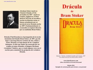 1 1 1 1 1 1 1 1 1 1 1 1 1 1 1 1 1 1 1 1 1 1 1 1 Drácula (Vlad Draculea) es el protagonista de la novela homónima del irlandés Bram Stoker, de 1897, que dio lugar a una larga lista de versiones de cine, cómics y teatro. Drácula es el más famoso de los «vampiros humanos». Se dice que Stoker fue asesorado por un erudito en temas orientales, el húngaro Hermann (Arminius) Vámbéry, que se reunió algunas veces con el escritor para comentarle las peripecias del verdadero Drácula. www.interlectores.com Libros electrónicos de lectura horizontal Edición 2010 Ejemplar de cortesía gratis, para lectura y uso personal www.interlectores.com ,[object Object],[object Object],Drácula, 1ª edición, Archibald Constable and Company, 1897 Esta imagen forma parte del dominio público mundial  Abraham Stoker (nació en Clontarf, Irlanda; el 8 de noviembre de 1847 - murió en Londres, Inglaterra; el 20 de abril de 1912) fue un novelista y escritor de historias cortas, es famoso actualmente por su novela de terror Dracula escrita en 1897. Fundamentalmente es reconocido en el género literario por su seudónimo Bram Stoker. 