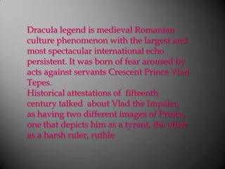 Dracula legend is medieval Romanian culture phenomenon with the largest and most spectacular international echo persistent. It was born of fear aroused by acts against servants Crescent Prince VladTepes.Historical attestations of  fifteenth century talked  about Vlad the Impaler, as having two different images of Prince, one that depicts him as a tyrant, the other as a harsh ruler, ruthle