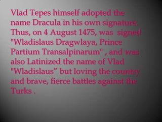 VladTepes himself adopted the name Dracula in his own signature. Thus, on 4 August 1475, was  signed "WladislausDragwlaya, Prince PartiumTransalpinarum" , and was  also Latinized the name of Vlad "Wladislaus” but loving the country and brave, fierce battles against the Turks .