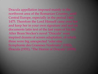 Dracula appellation imposed mainly in the northwest area of the Romanian Country, until Central Europe, especially in the period 1462-1475. Therefore the Lord Himself came over her and keep her in your own signature and seal on documents latin text of the last years of his lifeAfter Bram Stocker's novel "Dracula" were inspired dozens of screen adaptation, of which three were big unexpected "odereineSymphonie des GranenesNosferatu" (1922), Dracula (1931), "The Horror of Dracula" (1958)