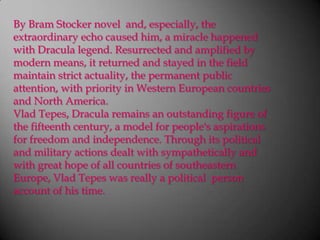 By Bram Stocker novel  and, especially, the extraordinary echo caused him, a miracle happened with Dracula legend. Resurrected and amplified by modern means, it returned and stayed in the field maintain strict actuality, the permanent public attention, with priority in Western European countries and North America.VladTepes, Dracula remains an outstanding figure of the fifteenth century, a model for people's aspirations for freedom and independence. Through its political and military actions dealt with sympathetically and with great hope of all countries of southeastern Europe, VladTepes was really a political  person account of his time.
