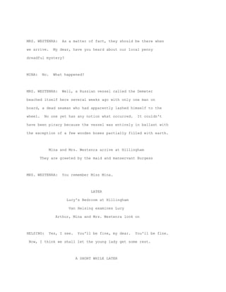 MRS. WESTENRA:        As a matter of fact, they should be there when

we arrive.        My dear, have you heard about our local penny

dreadful mystery?



MINA:     No.     What happened?



MRS. WESTENRA:        Well, a Russian vessel called the Demeter

beached itself here several weeks ago with only one man on

board, a dead seaman who had apparently lashed himself to the

wheel.     No one yet has any notion what occurred.       It couldn't

have been piracy because the vessel was entirely in ballast with

the exception of a few wooden boxes partially filled with earth.



                Mina and Mrs. Westenra arrive at Hillingham

         They are greeted by the maid and manservant Burgess



MRS. WESTENRA:        You remember Miss Mina.



                                     LATER

                        Lucy's Bedroom at Hillingham

                         Van Helsing examines Lucy

                   Arthur, Mina and Mrs. Westenra look on



HELSING:        Yes, I see.   You'll be fine, my dear.   You'll be fine.

 Now, I think we shall let the young lady get some rest.



                              A SHORT WHILE LATER
 
