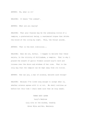 ARTHUR:    No, what is it?



HELSING:    It means 'the undead'.



ARTHUR:    What are you saying?



HELSING:    That your fiancee may be the unknowing victim of a

vampire, a preternatural being, a reanimated corpse that drinks

the blood of the living by night.       Thus, the throat wounds.



ARTHUR:    That is the most ridiculous...



HELSING:    Hear me out, Arthur.     I happen to believe that there

exists, in the vicinity of Hillingham, a vampire.         That is why I

placed the wreath of garlic flowers around Lucy's neck and

crosses over the doors and windows of her room.         That is the

only way that the vampire can be kept away from its victim.



ARTHUR:    How can you, a man of science, believe such things?



HELSING:    Because I've lived long enough to accept what is,

whether science agrees with it or not.         We shall continue as

before but this time I shall make sure that we stay awake.



                             THREE DAYS LATER

                              Lucy's Bedroom

                  Lucy sits at the window, reading

                    Enter Mina and Mrs. Westenra
 