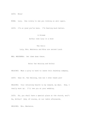 LUCY:   Mina!



MINA:   Lucy.    How lovely to see you looking so well again.



LUCY:   I'm so glad you're here.    I'm feeling much better.



                               A Stream

                     Arthur rows Lucy in a boat



                              The Patio

           Lucy, Mrs. Westenra and Mina are served lunch



MRS. WESTENRA:     Set them down there.



                    Enter Van Helsing and Arthur



HELSING:    What a pity to have to leave this charming company.



LUCY:   Dear Dr. Van Helsing, how can I ever thank you?



HELSING:    Your returning health is my reward, my dear.   Now, I

really must go.     I'll see you at your wedding.



LUCY:   Oh, you shall have a special place at the church, won't

he, Arthur?     And, of course, at our table afterwards.



HELSING:    Mrs. Westenra.
 