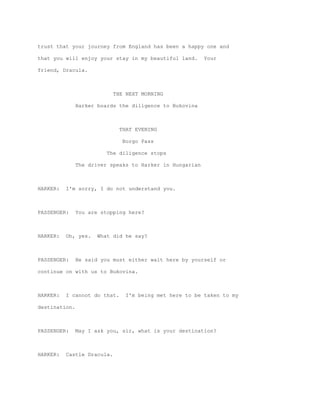 trust that your journey from England has been a happy one and

that you will enjoy your stay in my beautiful land.       Your

friend, Dracula.



                            THE NEXT MORNING

               Harker boards the diligence to Bukovina



                              THAT EVENING

                               Borgo Pass

                         The diligence stops

               The driver speaks to Harker in Hungarian



HARKER:   I'm sorry, I do not understand you.



PASSENGER:     You are stopping here?



HARKER:   Oh, yes.    What did he say?



PASSENGER:     He said you must either wait here by yourself or

continue on with us to Bukovina.



HARKER:   I cannot do that.    I'm being met here to be taken to my

destination.



PASSENGER:     May I ask you, sir, what is your destination?



HARKER:   Castle Dracula.
 