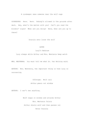 A zookeeper sees someone near the wolf cage



ZOOKEEPER:     Here.     Here.   Nobody's allowed in the grounds after

dark.     Hey, what's the matter with you?        Can't you read the

bloomin' signs?        What are you doing?   Here, what are you up to

there?



                       Dracula sets loose the wolf



                                     LATER

                                 Lucy's Bedroom

        Lucy sleeps while Arthur and Mrs. Westenra keep watch



MRS. WESTENRA:     You must tell me what Dr. Van Helsing said.



ARTHUR:     Mrs. Westenra, the important thing is that Lucy is

recovering.



                            Offstage:    Wolf call

                          Arthur peers out window



ARTHUR:     I can't see anything.



               Wolf leaps in window and attacks Arthur

                            Mrs. Westenra faints

                Arthur shoots wolf and then passes out

                                 Enter Dracula
 