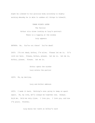 might be likened to his glorious body according to mighty

working whereby he is able to subdue all things to himself.



                                THREE NIGHTS LATER

                                   The Parlour

             Arthur sits alone looking at Lucy's portrait

                      There is a tapping at the window

                                   Lucy appears



ARTHUR:     No.     You're not there!     You're dead!



LUCY:     I'm not dead, Arthur, I'm alive.        Please let me in.      It's

cold out here.        Please, Arthur, please.     Let me in.    Let me in,

Arthur, please.        Please.     Let me in.



                             Arthur opens the window

                             Lucy enters the parlour



LUCY:     Oh, my darling.



                             Lucy and Arthur embrace



LUCY:     I made it back.        Nothing's ever going to keep us apart

again.     Oh, my love, we'll always be together now.          Always.

Hold me.     Hold me very close.        I love you.    I love you, and now

I'm yours.        Forever.



                  Lucy bares her teeth at Arthur's neck
 