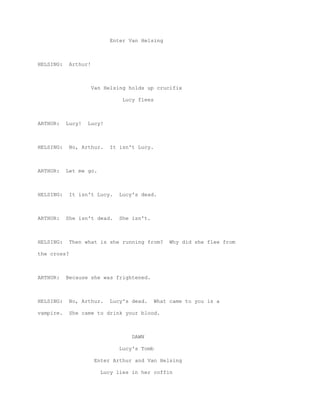 Enter Van Helsing



HELSING:     Arthur!



                       Van Helsing holds up crucifix

                                 Lucy flees



ARTHUR:    Lucy!   Lucy!



HELSING:     No, Arthur.     It isn't Lucy.



ARTHUR:    Let me go.



HELSING:     It isn't Lucy.     Lucy's dead.



ARTHUR:    She isn't dead.      She isn't.



HELSING:     Then what is she running from?        Why did she flee from

the cross?



ARTHUR:    Because she was frightened.



HELSING:     No, Arthur.     Lucy's dead.     What came to you is a

vampire.     She came to drink your blood.



                                    DAWN

                                Lucy's Tomb

                        Enter Arthur and Van Helsing

                          Lucy lies in her coffin
 