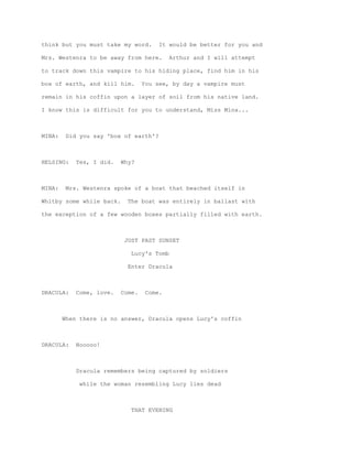 think but you must take my word.       It would be better for you and

Mrs. Westenra to be away from here.        Arthur and I will attempt

to track down this vampire to his hiding place, find him in his

box of earth, and kill him.       You see, by day a vampire must

remain in his coffin upon a layer of soil from his native land.

I know this is difficult for you to understand, Miss Mina...



MINA:    Did you say 'box of earth'?



HELSING:    Yes, I did.   Why?



MINA:    Mrs. Westenra spoke of a boat that beached itself in

Whitby some while back.     The boat was entirely in ballast with

the exception of a few wooden boxes partially filled with earth.



                           JUST PAST SUNSET

                             Lucy's Tomb

                            Enter Dracula



DRACULA:    Come, love.   Come.    Come.



        When there is no answer, Dracula opens Lucy's coffin



DRACULA:    Nooooo!



            Dracula remembers being captured by soldiers

             while the woman resembling Lucy lies dead



                             THAT EVENING
 
