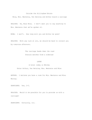 Outside the Hillingham Estate

  Mina, Mrs. Westenra, Van Helsing and Arthur board a carriage



HELSING:     Oh, Miss Mina.    I don't want you to say anything to

Mrs. Westenra that we've spoken of.



MINA:     I won't.    How long will you and Arthur be gone?



HELSING:     With any luck at all, we should be back to collect you

by tomorrow afternoon.



                     The carriage heads down the road

                     Dracula watches from a sideroad



                                  LATER

                         A hotel lobby in Whitby

          Enter Arthur, Van Helsing, Mrs. Westenra and Mina



ARTHUR:     I believe you have a room for Mrs. Westenra and Miss

Murray.



DESKCLERK:     Yes, 2-C.



HELSING:     Would it be possible for you to provide us with a

carriage?



DESKCLERK:     Certainly, sir.
 