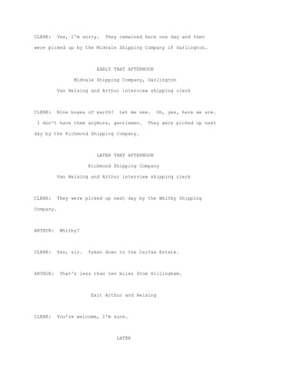 CLERK:     Yes, I'm sorry.   They remained here one day and then

were picked up by the Midvale Shipping Company of Darlington.



                          EARLY THAT AFTERNOON

                 Midvale Shipping Company, Darlington

           Van Helsing and Arthur interview shipping clerk



CLERK:     Nine boxes of earth?   Let me see.     Oh, yes, here we are.

 I don't have them anymore, gentlemen.      They were picked up next

day by the Richmond Shipping Company.



                          LATER THAT AFTERNOON

                       Richmond Shipping Company

           Van Helsing and Arthur interview shipping clerk



CLERK:     They were picked up next day by the Whitby Shipping

Company.



ARTHUR:     Whitby?



CLERK:     Yes, sir.   Taken down to the Carfax Estate.



ARTHUR:     That's less than ten miles from Hillingham.



                        Exit Arthur and Helsing



CLERK:     You're welcome, I'm sure.



                                  LATER
 
